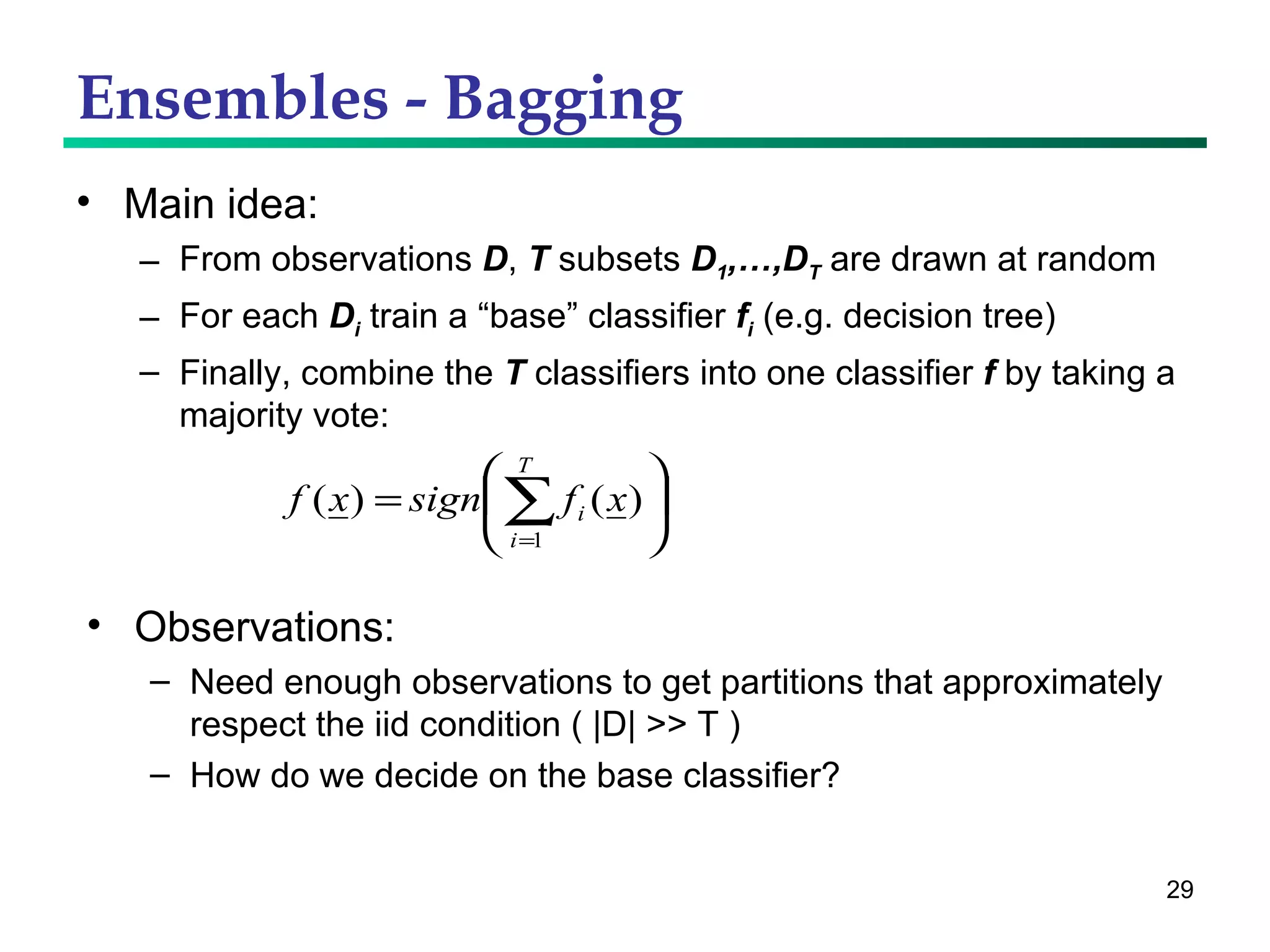 Ensembles - Bagging Main idea: From observations  D ,  T  subsets  D 1 ,…,D T  are drawn at random For each  D i  train a “base” classifier  f i  (e.g. decision tree) Finally, combine the  T  classifiers into one classifier  f  by taking a majority vote: Observations: Need enough observations to get partitions that approximately respect the iid condition ( |D| >> T ) How do we decide on the base classifier? 