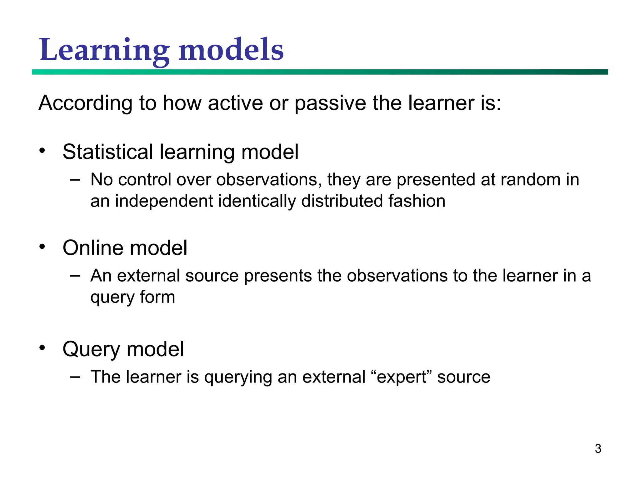Learning models According to how active or passive the learner is: Statistical learning model No control over observations, they are presented at random in an independent identically distributed fashion Online model An external source presents the observations to the learner in a query form Query model The learner is querying an external “expert” source 