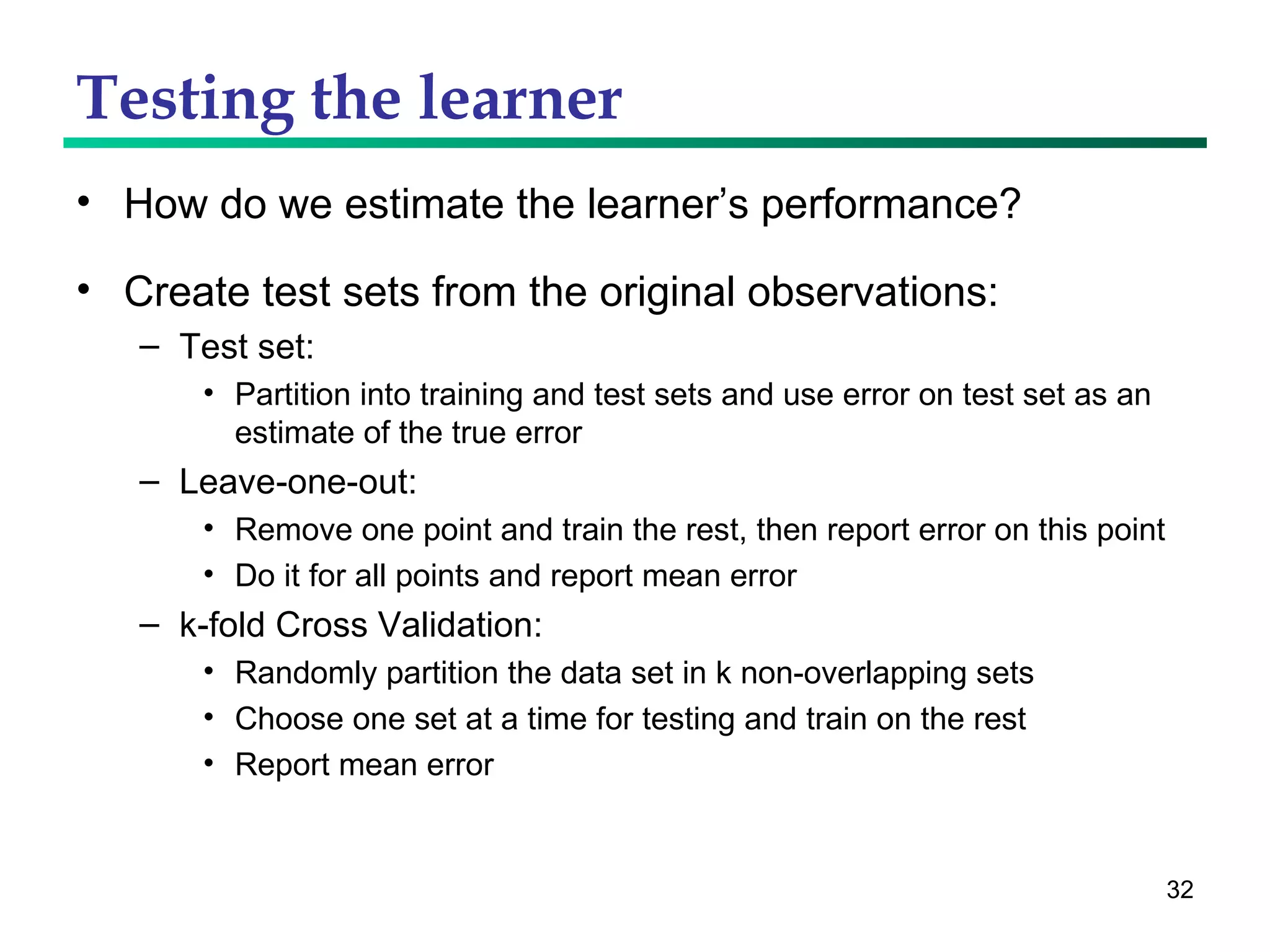 Testing the learner How do we estimate the learner’s performance? Create test sets from the original observations: Test set: Partition into training and test sets and use error on test set as an estimate of the true error Leave-one-out:  Remove one point and train the rest, then report error on this point Do it for all points and report mean error k-fold Cross Validation: Randomly partition the data set in k non-overlapping sets Choose one set at a time for testing and train on the rest Report mean error 