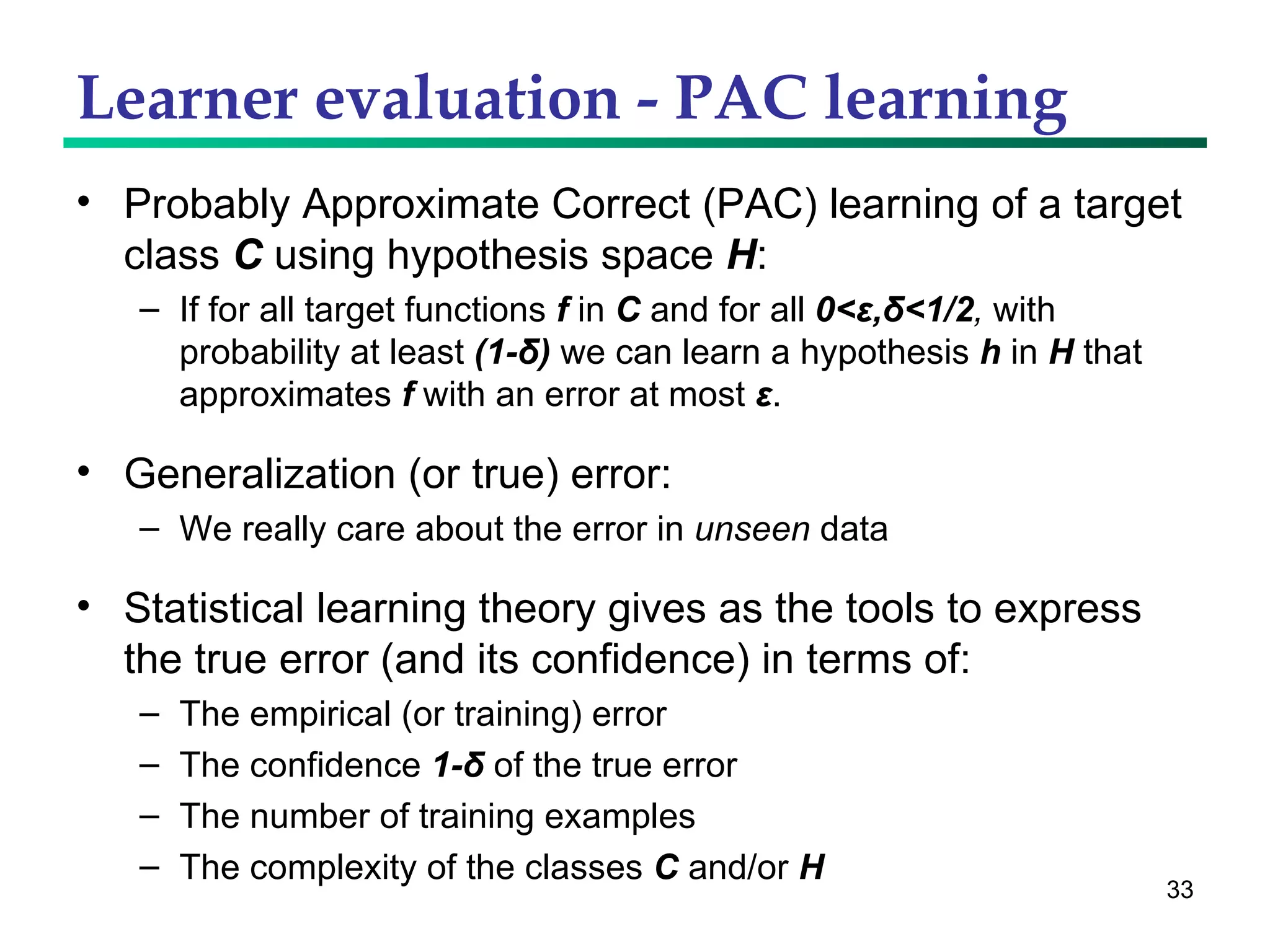 Learner evaluation - PAC learning Probably Approximate Correct (PAC) learning of a target class  C  using hypothesis space  H : If for all target functions  f  in  C  and for all  0<ε,δ<1 /2 ,   with probability at least  (1- δ )  we can learn a hypothesis  h  in  H  that approximates  f  with an error at most  ε .  Generalization (or true) error: We really care about the error in  unseen  data Statistical learning theory gives as the tools to express the true error (and its confidence) in terms of: The empirical (or training) error The confidence  1- δ  of the true error The number of training examples The complexity of the classes  C  and/or  H 
