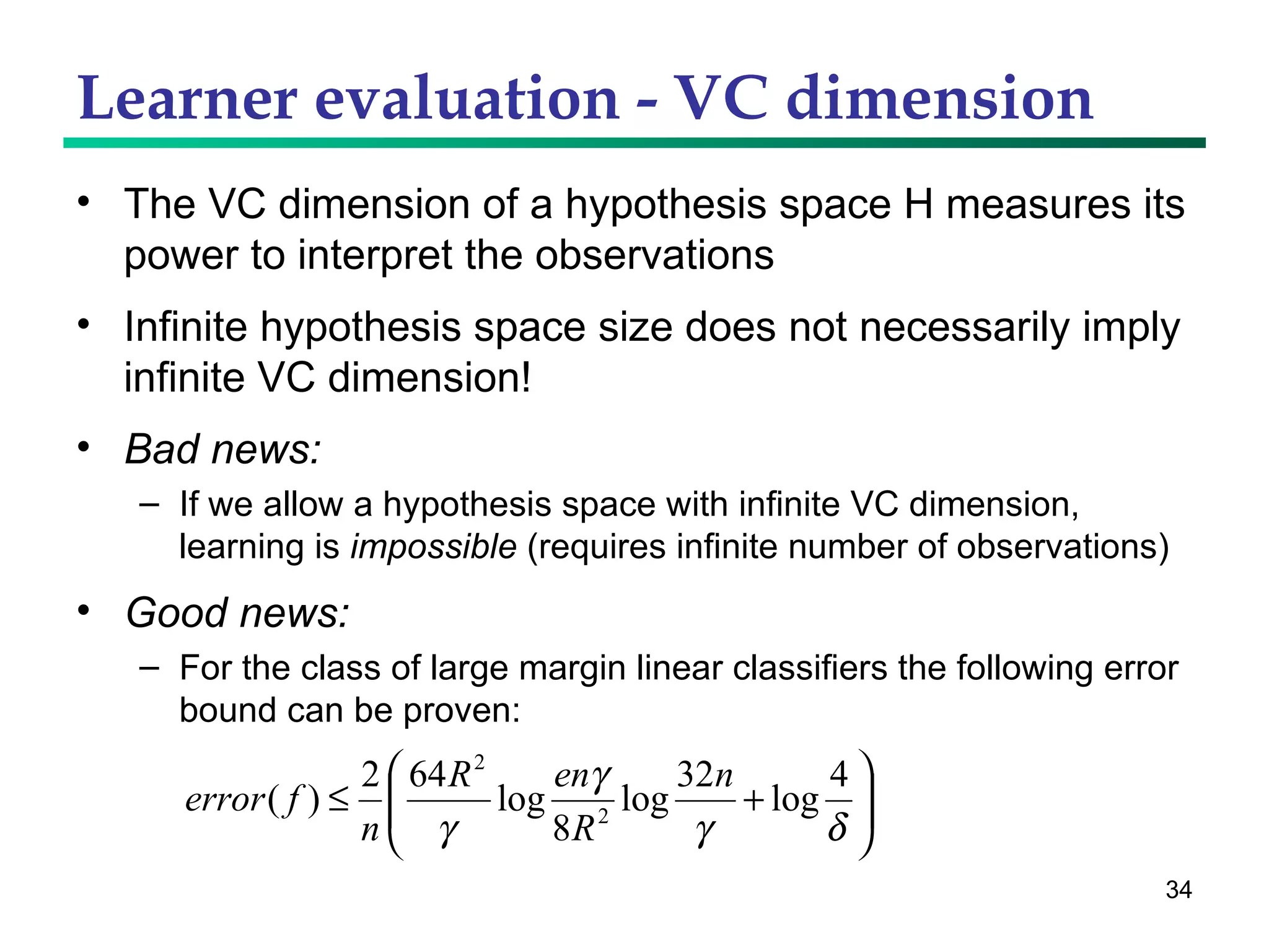Learner evaluation - VC dimension The VC dimension of a hypothesis space H measures its power to interpret the observations Infinite hypothesis space size does not necessarily imply infinite VC dimension! Bad news:  If we allow a hypothesis space with infinite VC dimension, learning is  impossible  (requires infinite number of observations) Good news: For the class of large margin linear classifiers the following error bound can be proven: 