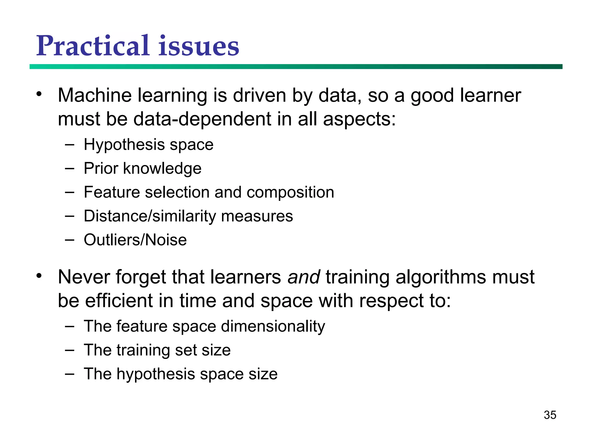 Practical issues Machine learning is driven by data, so a good learner must be data-dependent in all aspects: Hypothesis space Prior knowledge Feature selection and composition Distance/similarity measures Outliers/Noise  Never forget that learners  and  training algorithms must be efficient in time and space with respect to: The feature space dimensionality The training set size The hypothesis space size 