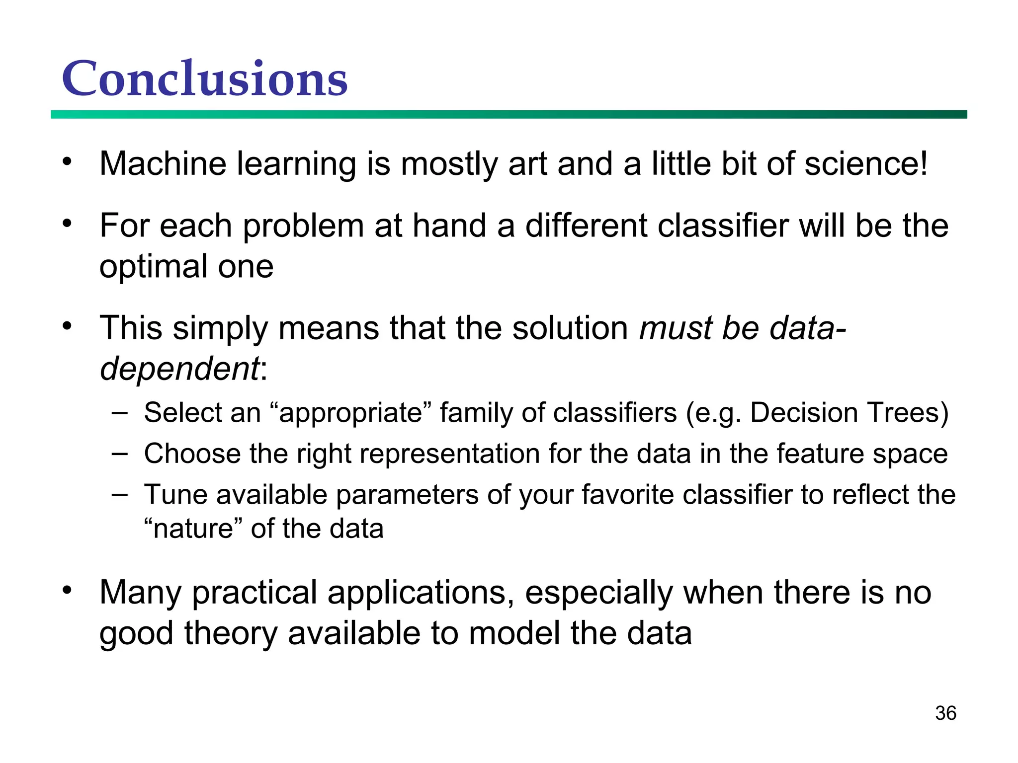 Conclusions Machine learning is mostly art and a little bit of science! For each problem at hand a different classifier will be the optimal one This simply means that the solution  must be data-dependent : Select an “appropriate” family of classifiers (e.g. Decision Trees) Choose the right representation for the data in the feature space Tune available parameters of your favorite classifier to reflect the “nature” of the data Many practical applications, especially when there is no good theory available to model the data 
