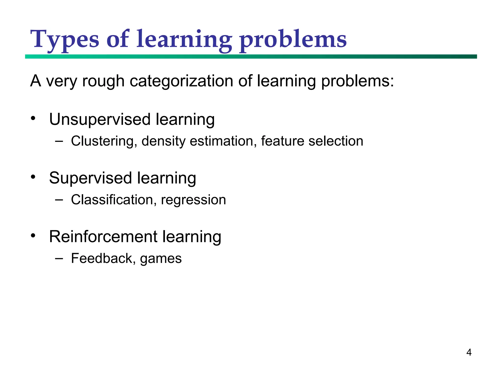 Types of learning problems A very rough categorization of learning problems: Unsupervised learning Clustering, density estimation, feature selection Supervised learning Classification, regression Reinforcement learning Feedback, games 