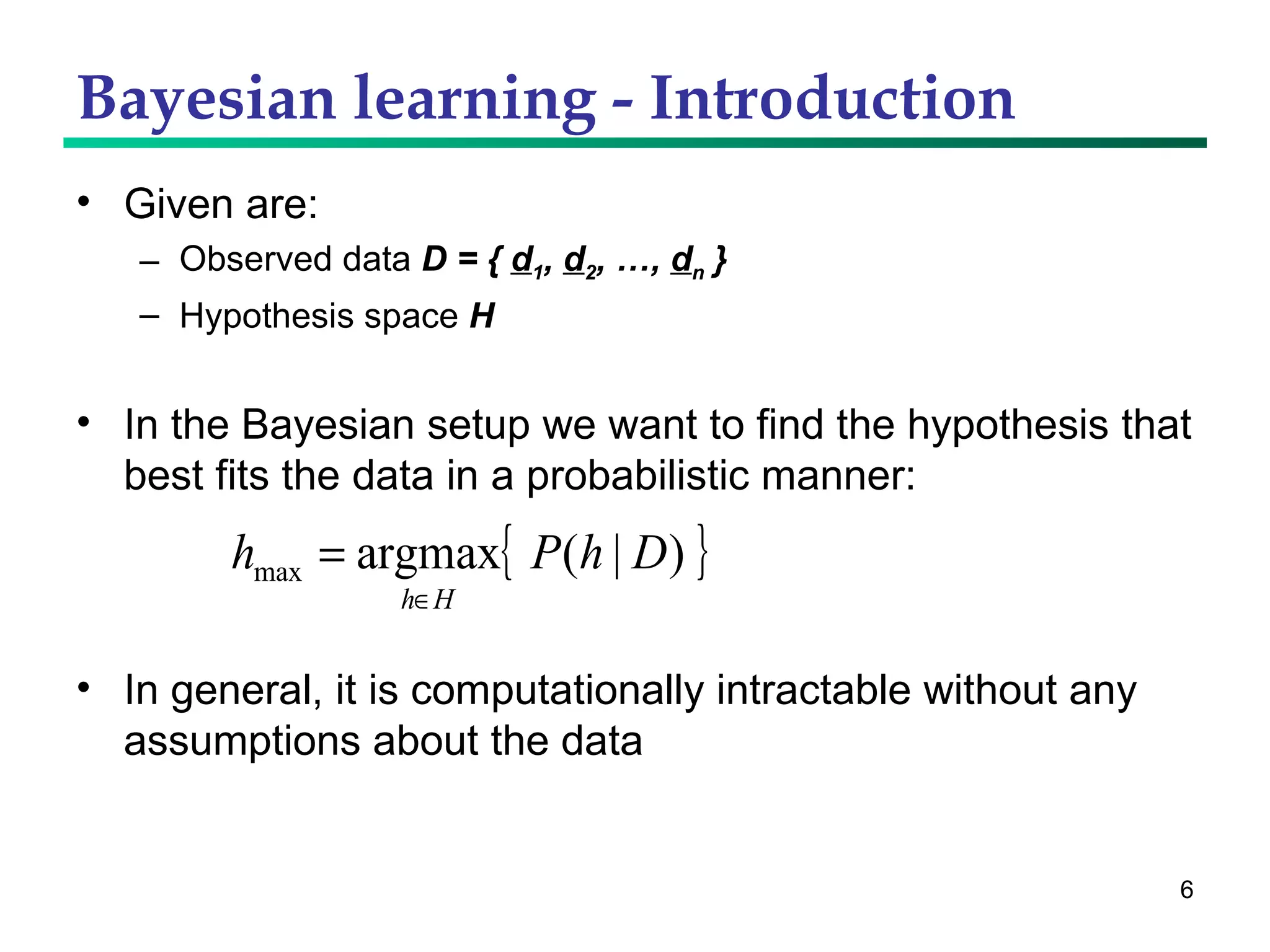 Bayesian learning - Introduction Given are: Observed data  D = {  d 1 ,  d 2 , …,  d n  } Hypothesis space  H In the Bayesian setup we want to find the hypothesis that best fits the data in a probabilistic manner: In general, it is computationally intractable without any assumptions about the data 