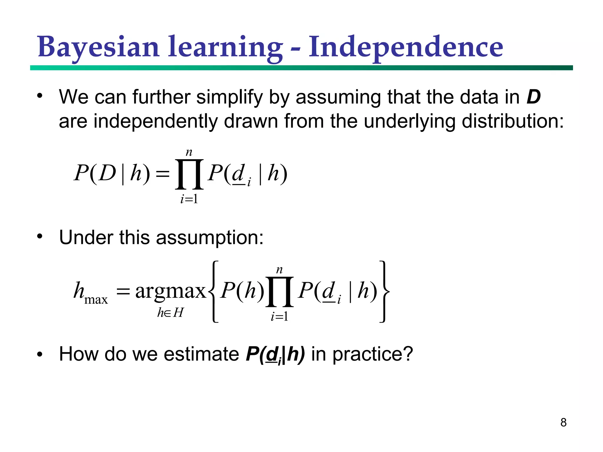 Bayesian learning - Independence We can further simplify by assuming that the data in  D  are independently drawn from the underlying distribution: Under this assumption: How do we estimate  P( d i |h)  in practice? 