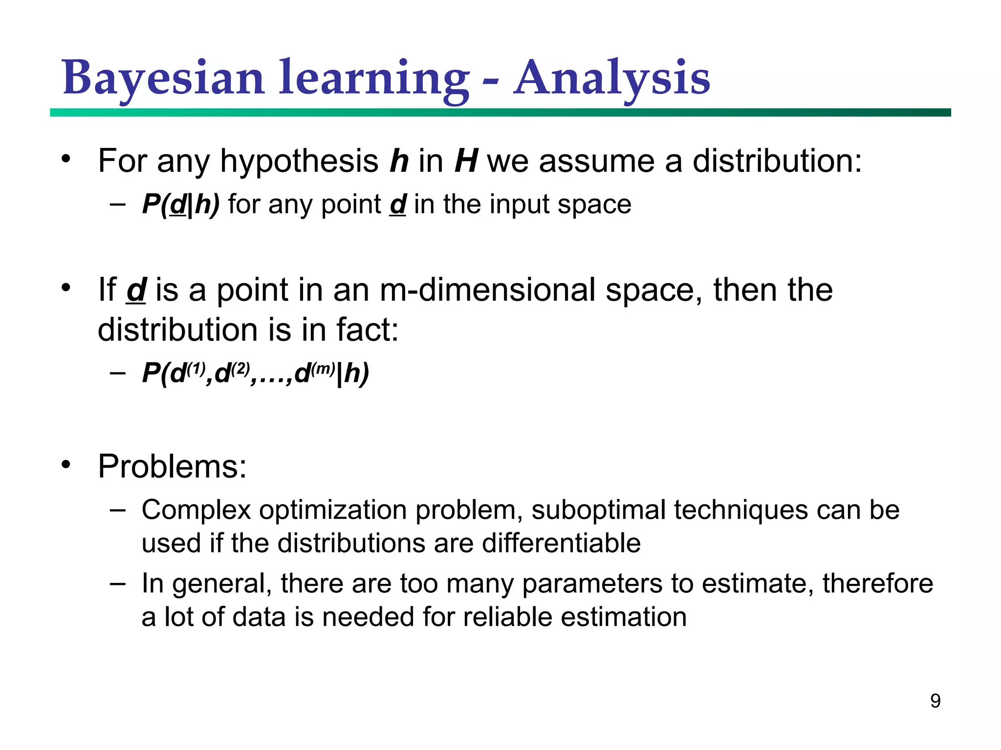 Bayesian learning - Analysis For any hypothesis  h  in  H  we assume a distribution: P( d |h)  for any point  d  in the input space If  d  is a point in an m-dimensional space, then the distribution is in fact: P(d (1) ,d (2) ,…,d (m) |h) Problems: Complex optimization problem, suboptimal techniques can be used if the distributions are differentiable In general, there are too many parameters to estimate, therefore a lot of data is needed for reliable estimation 