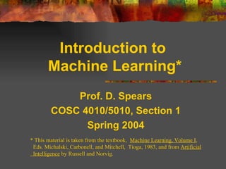 Introduction to  Machine Learning* Prof. D. Spears COSC 4010/5010, Section 1 Spring 2004 * This material is taken from the textbook,  Machine Learning, Volume I ,  Eds. Michalski, Carbonell, and Mitchell,  Tioga, 1983, and from  Artificial Intelligence  by Russell and Norvig. 