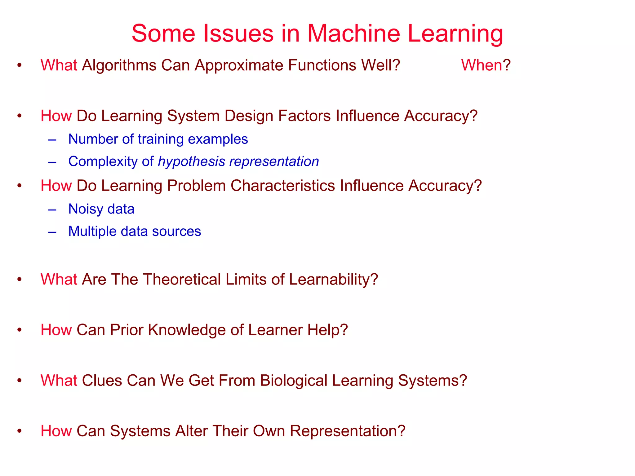 Some Issues in Machine Learning What  Algorithms Can Approximate Functions Well? When ? How  Do Learning System Design Factors Influence Accuracy? Number of training examples Complexity of  hypothesis representation How  Do Learning Problem Characteristics Influence Accuracy? Noisy data Multiple data sources What  Are The Theoretical Limits of Learnability? How  Can Prior Knowledge of Learner Help? What  Clues Can We Get From Biological Learning Systems? How  Can Systems Alter Their Own Representation? 