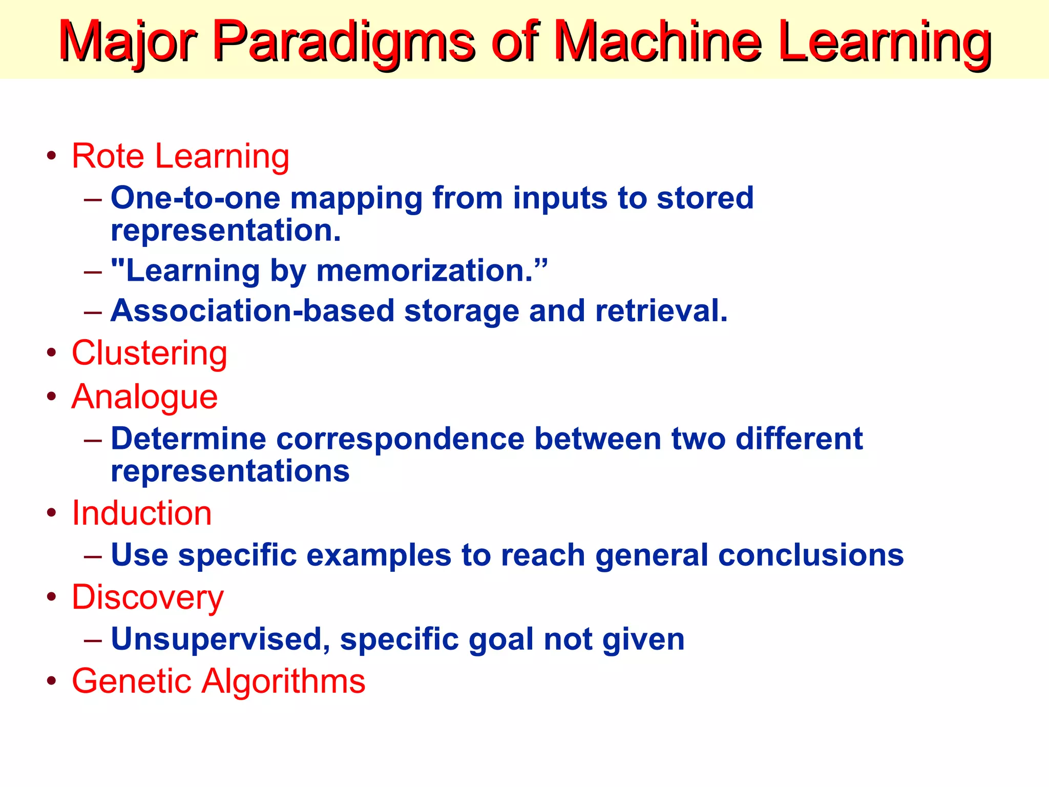 Major Paradigms of Machine Learning Rote Learning   One-to-one mapping from inputs to stored representation.  &quot;Learning by memorization.”  Association-based storage and retrieval.  Clustering Analogue Determine correspondence between two different representations  Induction Use specific examples to reach general conclusions Discovery Unsupervised, specific goal not given  Genetic Algorithms 