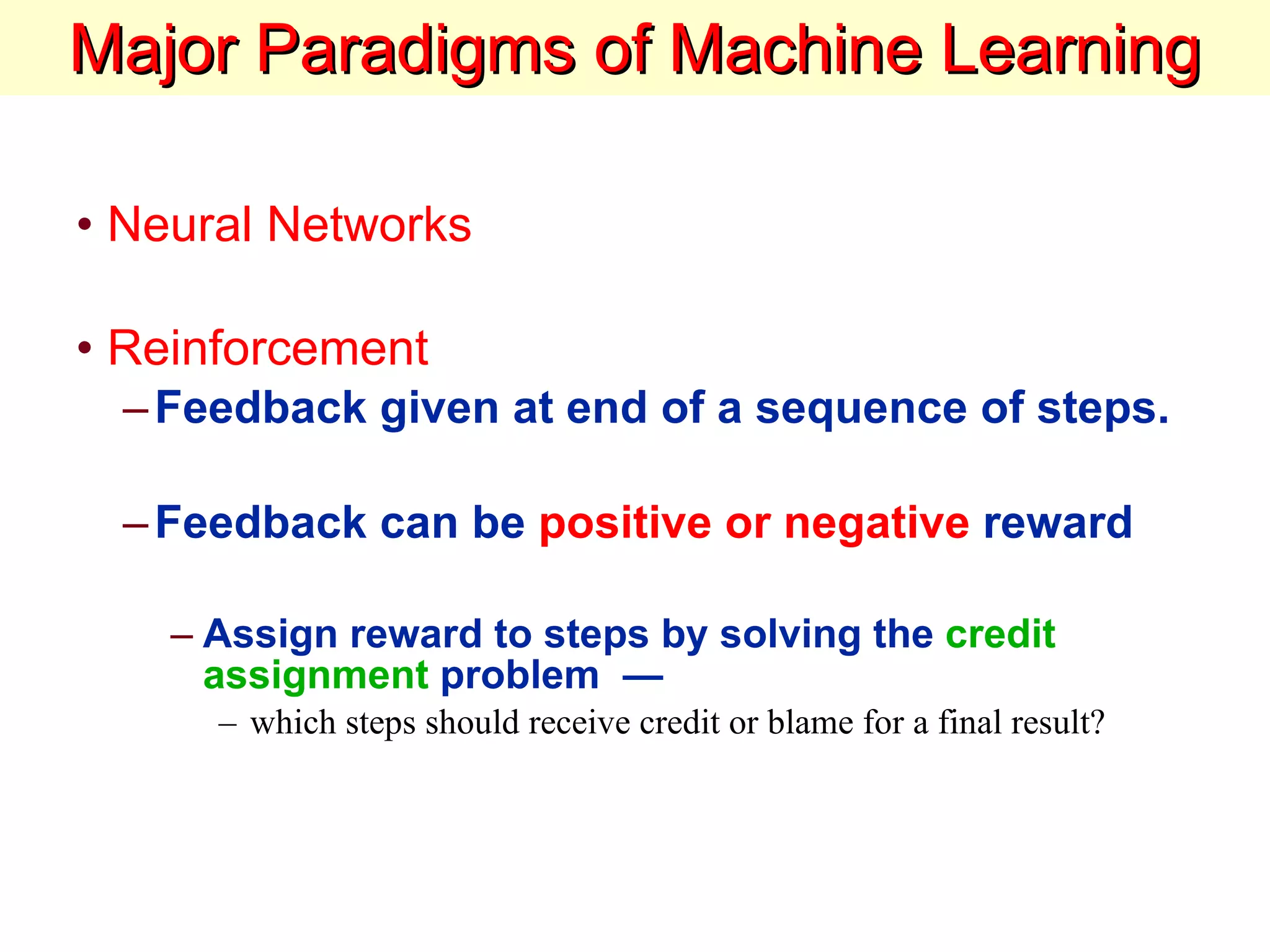 Major Paradigms of Machine Learning Neural Networks Reinforcement  Feedback given at end of a sequence of steps. Feedback can be  positive or negative  reward Assign reward to steps by solving the  credit assignment  problem  — which steps should receive credit or blame for a final result?  