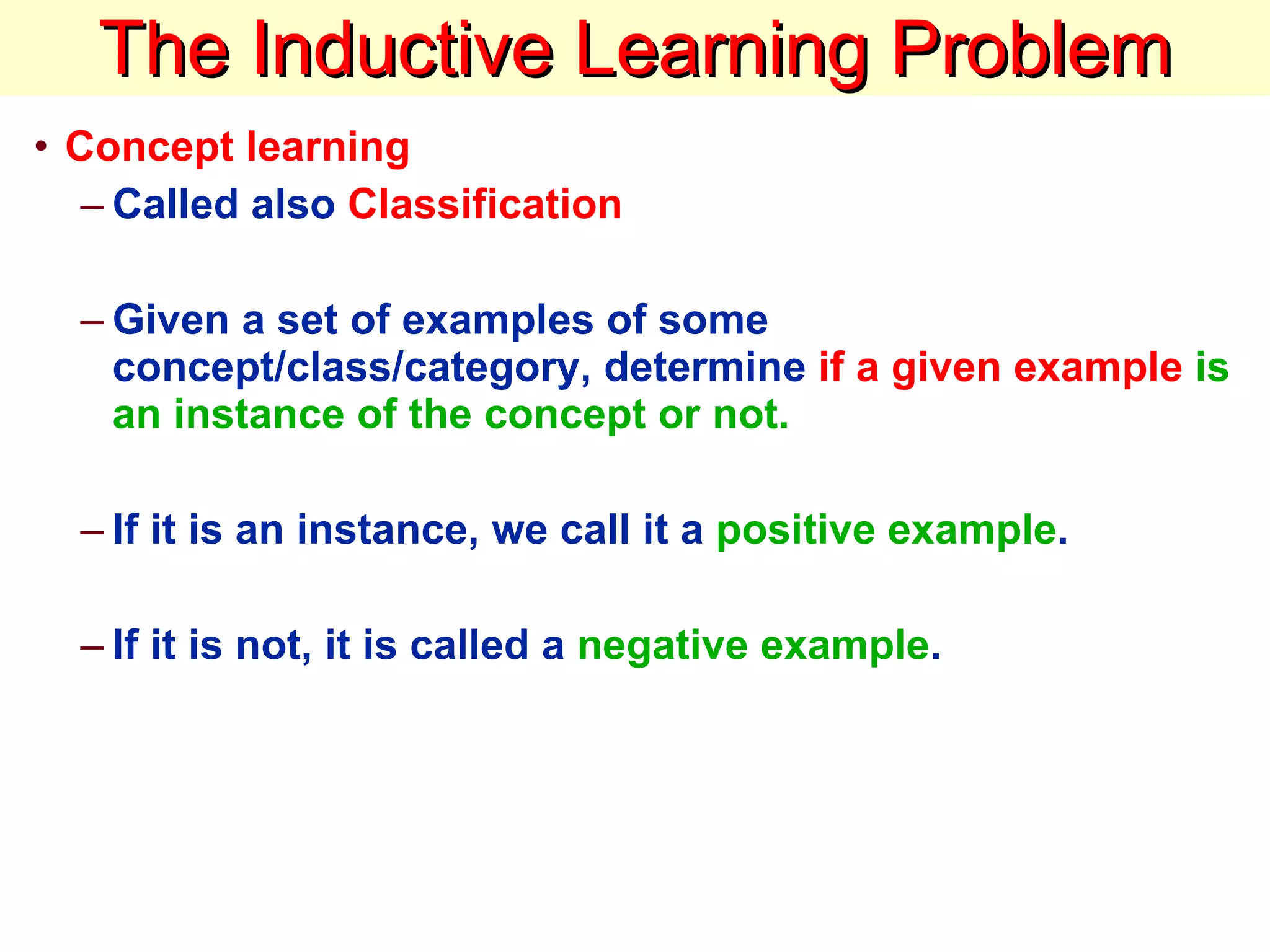The Inductive Learning Problem Concept learning   Called also  Classification Given a set of examples of some concept/class/category, determine  if a given example   is an instance of the concept or not.  If it is an instance, we call it a  positive example .  If it is not, it is called a  negative example .  