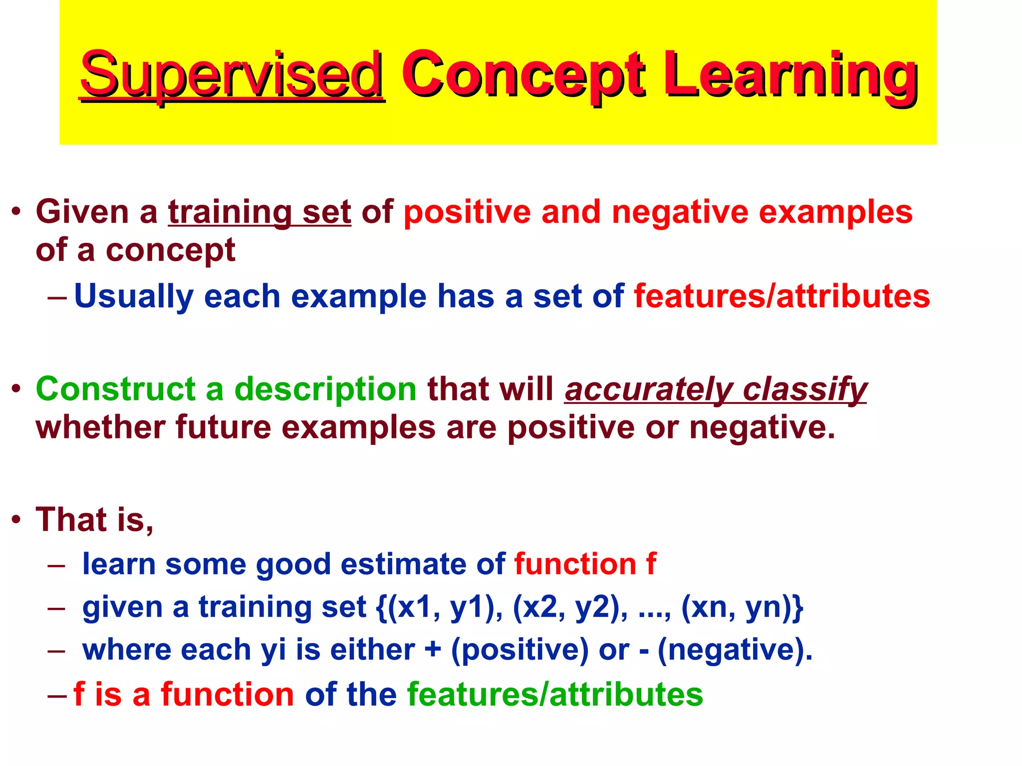 Supervised  Concept Learning Given a  training set  of  positive and negative examples  of a concept Usually each example has a set of  features/attributes Construct a description  that will  accurately classify  whether future examples are positive or negative.  That is,  learn some good estimate of  function f given a training set {(x1, y1), (x2, y2), ..., (xn, yn)}  where each yi is either + (positive) or - (negative).  f is a function  of the  features/attributes 