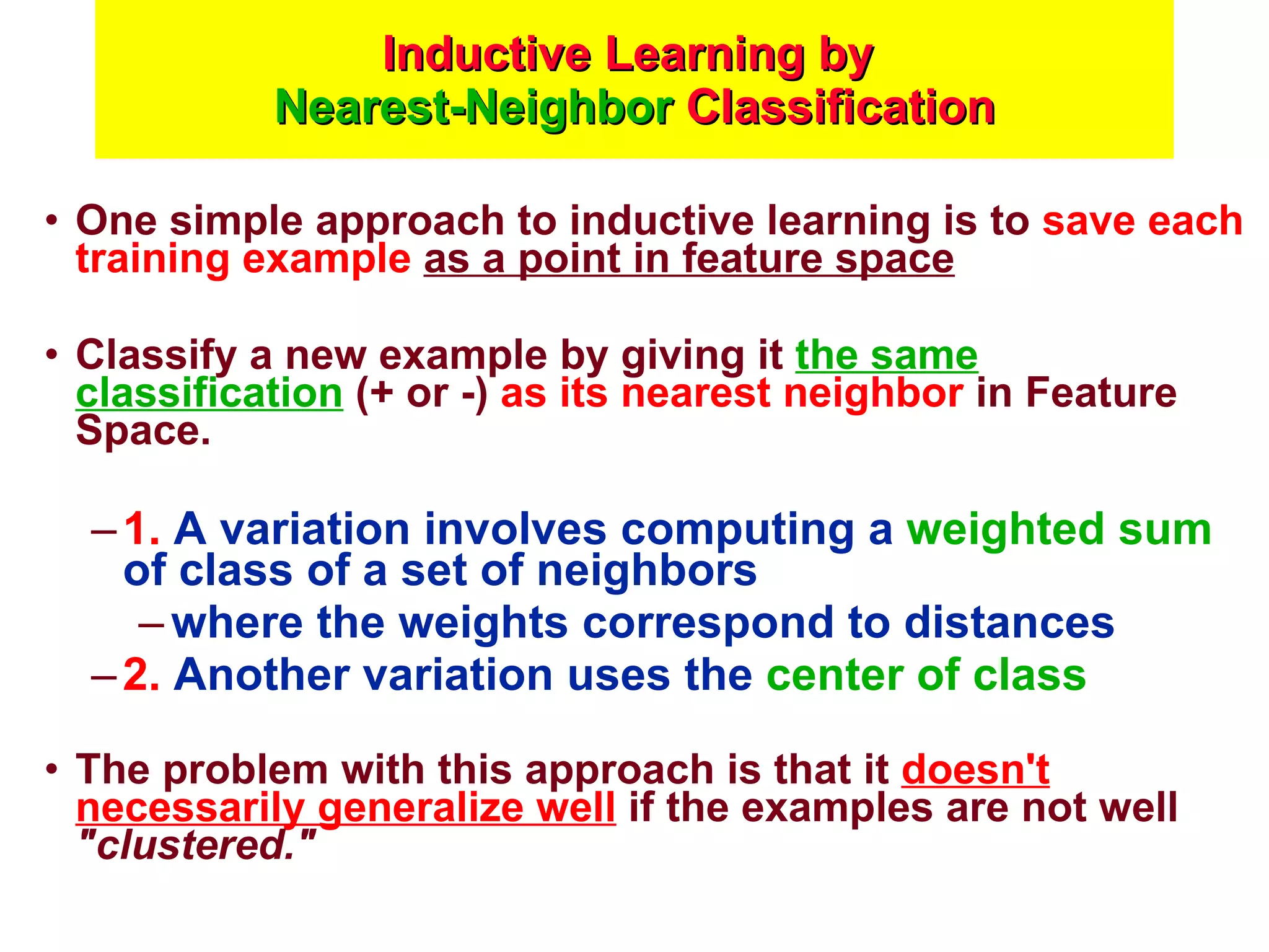 Inductive Learning by  Nearest-Neighbor  Classification One simple approach to inductive learning is to  save each training example   as a point in feature space Classify a new example by giving it  the same classification  (+ or -)  as its nearest neighbor  in Feature Space. 1.  A variation involves computing a  weighted sum  of class of a set of neighbors  where the weights correspond to distances 2.  Another variation uses the  center of class The problem with this approach is that it  doesn't necessarily generalize well  if the examples are not well  &quot;clustered.&quot;   