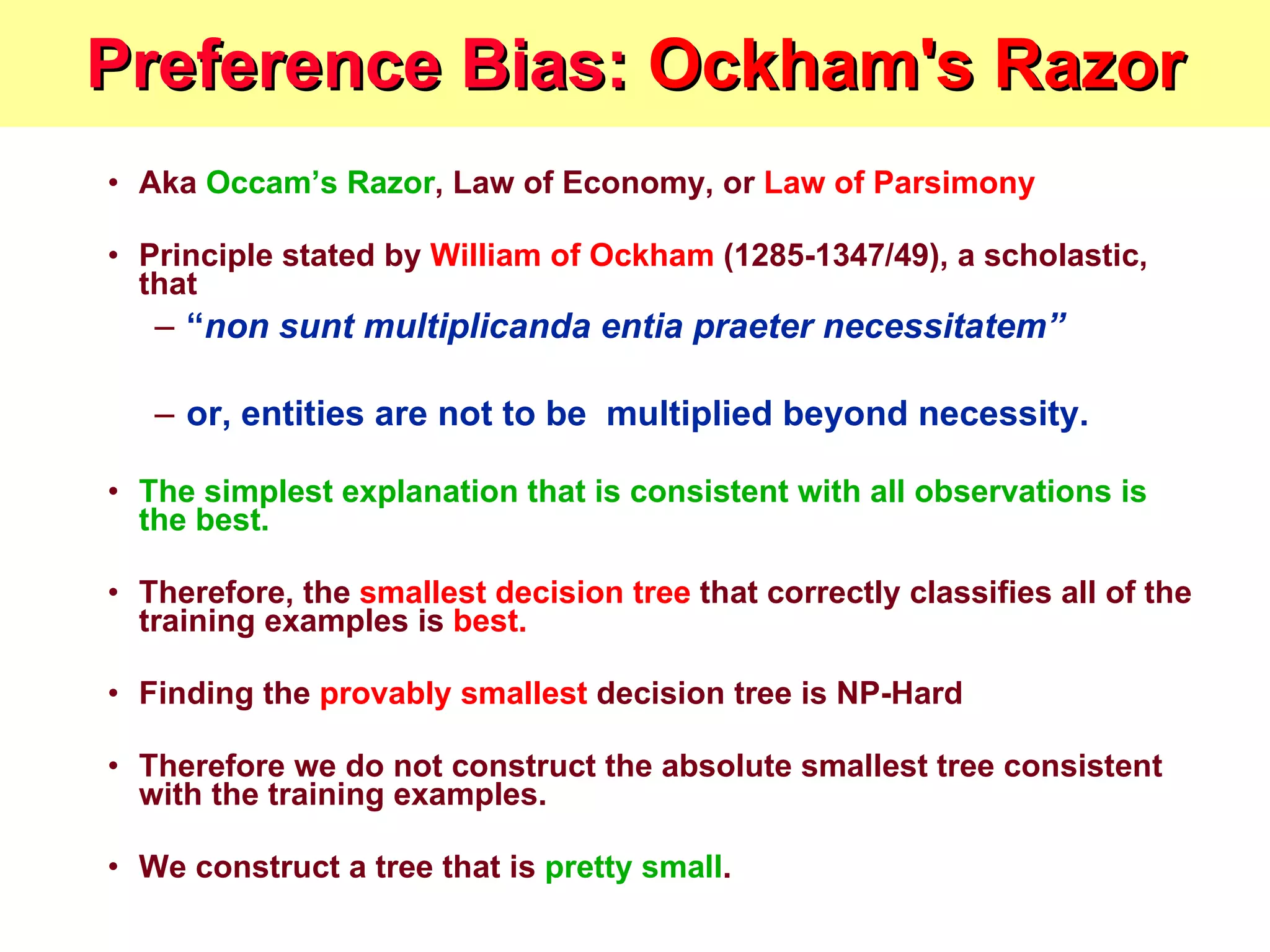 Preference Bias:  Ockham's Razor Aka  Occam’s Razor , Law of Economy, or  Law of Parsimony Principle stated by  William of Ockham  (1285-1347/49), a scholastic, that  “ non sunt multiplicanda entia praeter necessitatem”  or, entities are not to be  multiplied beyond necessity.   The simplest explanation that is consistent with all observations is the best.   Therefore, the  smallest decision tree  that correctly classifies all of the training examples is  best.   Finding the  provably smallest  decision tree is NP-Hard Therefore we do not construct the absolute smallest tree consistent with the training examples. We construct a tree that is  pretty small .  