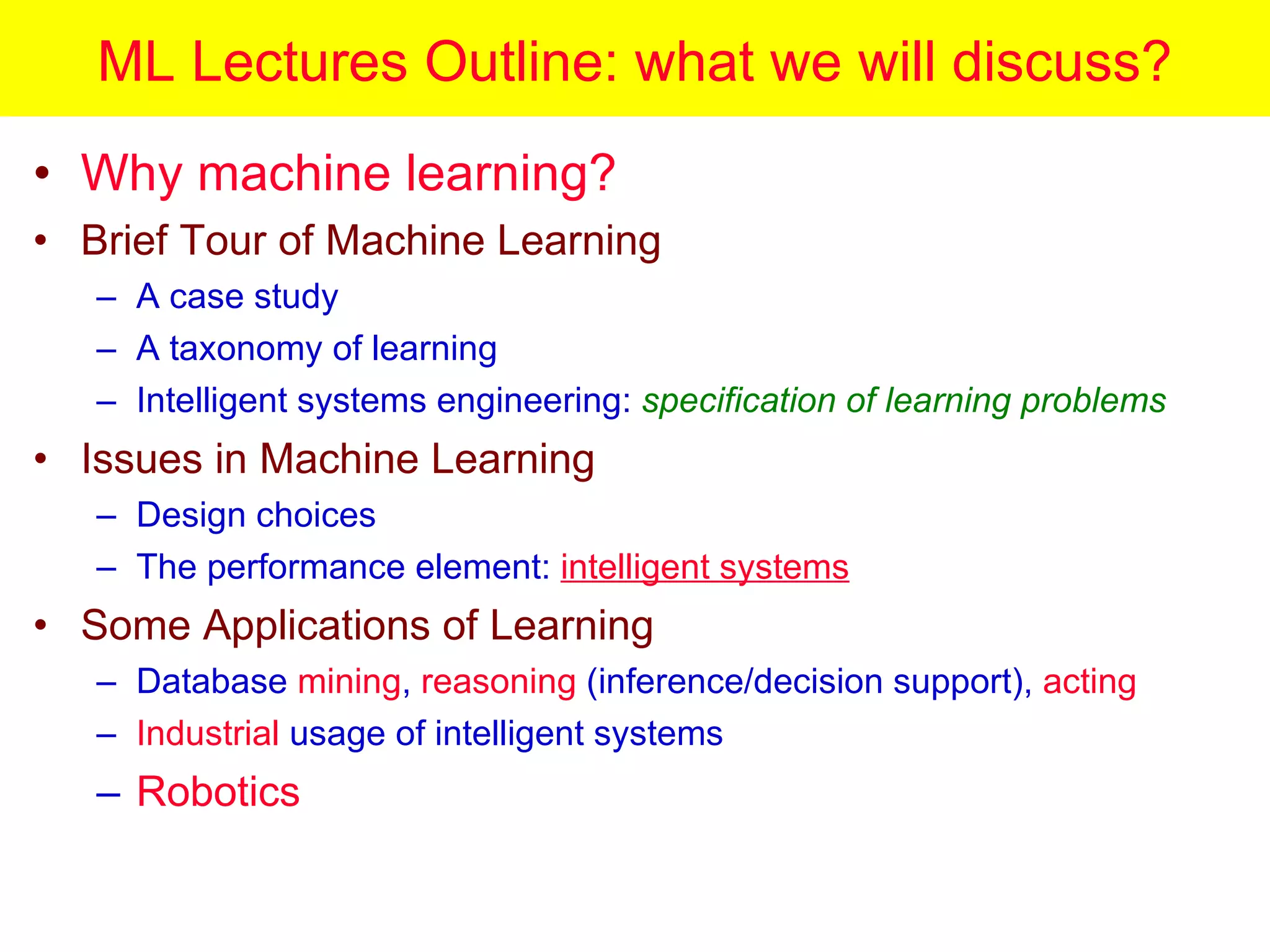 ML Lectures Outline: what we will discuss? Why machine learning? Brief Tour of Machine Learning A case study A taxonomy of learning Intelligent systems engineering:  specification of learning problems Issues in Machine Learning Design choices The performance element:  intelligent systems Some Applications of Learning Database  mining ,  reasoning  (inference/decision support),  acting Industrial  usage of intelligent systems Robotics 
