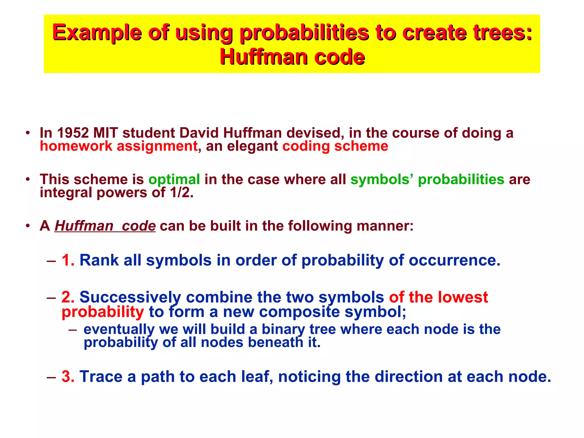 Example of using probabilities to create trees:  Huffman code In 1952 MIT student David Huffman devised, in the course of doing a  homework assignment , an elegant  coding scheme This scheme   is  optimal  in the case where all  symbols’ probabilities  are integral powers of 1/2.  A  Huffman  code  can be built in the following manner: 1.  Rank all symbols in order of probability of occurrence. 2.  Successively combine the two symbols  of the lowest probability  to form a new composite symbol;  eventually we will build a binary tree where each node is the probability of all nodes beneath it. 3.  Trace a path to each leaf, noticing the direction at each node. 