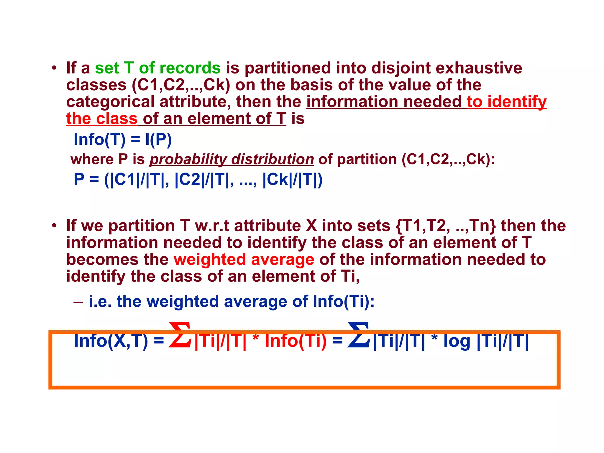 If a  set T of records  is partitioned into disjoint exhaustive classes (C1,C2,..,Ck) on the basis of the value of the categorical attribute, then the  information needed  to identify the class  of an element of T  is  Info(T) = I(P)   where P is  probability distribution  of partition (C1,C2,..,Ck):  P = (|C1|/|T|, |C2|/|T|, ..., |Ck|/|T|)  If we partition T w.r.t attribute X into sets {T1,T2, ..,Tn} then the information needed to identify the class of an element of T becomes the  weighted average  of the information needed to identify the class of an element of Ti,  i.e. the weighted average of Info(Ti):  Info(X,T) =   |Ti|/|T| * Info(Ti)  =   |Ti|/|T| * log |Ti|/|T|  
