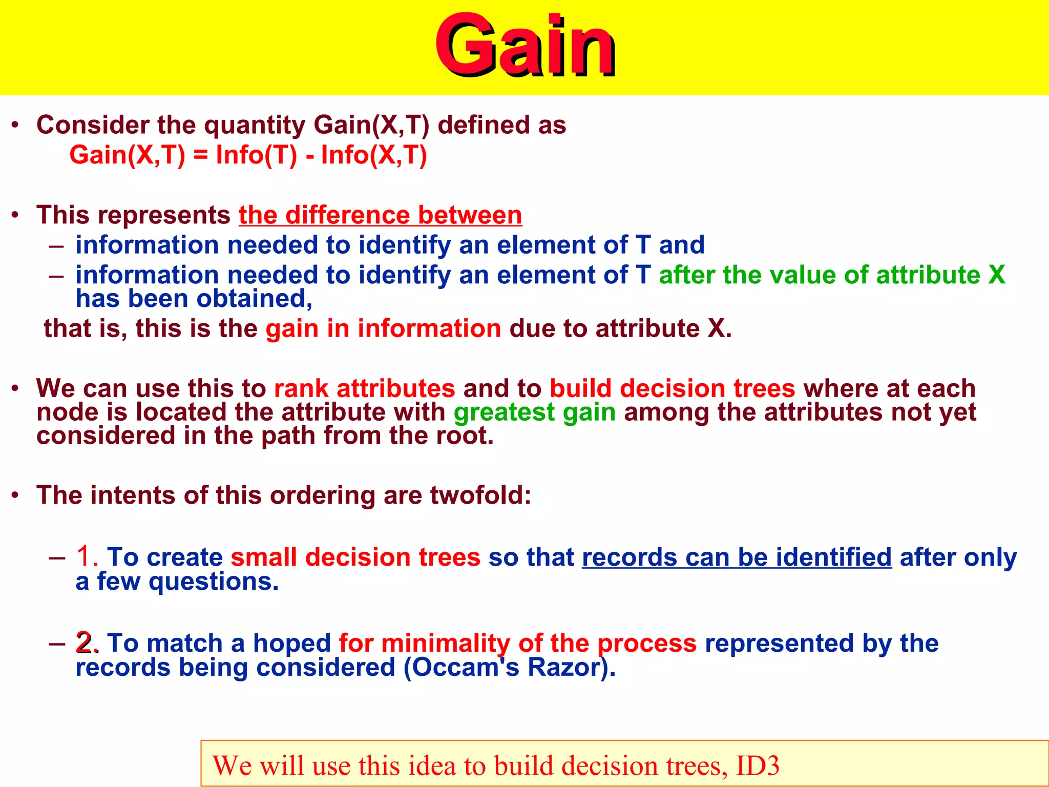 Gain Consider the quantity Gain(X,T) defined as Gain(X,T) = Info(T) - Info(X,T) This represents  the difference between   information needed to identify an element of T and  information needed to identify an element of T  after the value of attribute X  has been obtained,    that is, this is the  gain in information  due to attribute X. We can use this to  rank attributes  and to  build decision trees  where at each node is located the attribute with  greatest gain  among the attributes not yet considered in the path from the root. The intents of this ordering are twofold: 1.  To create  small decision trees  so that  records can be identified  after only a few questions. 2.  To match a hoped  for minimality of the process  represented by the records being considered (Occam's Razor). We will use this idea to build decision trees, ID3 