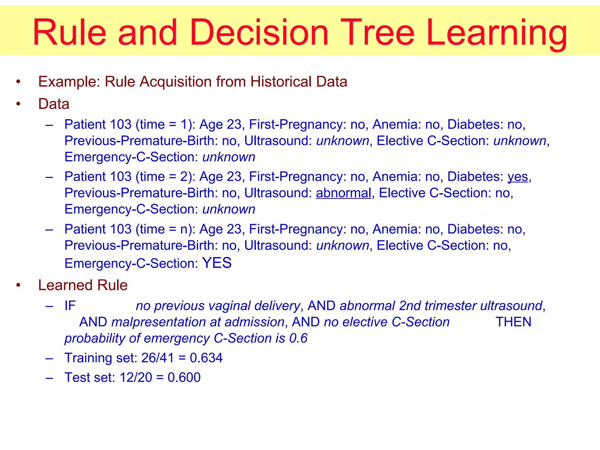 Rule and Decision Tree Learning Example: Rule Acquisition from Historical Data Data Patient 103 (time = 1): Age 23, First-Pregnancy: no, Anemia: no, Diabetes: no, Previous-Premature-Birth: no, Ultrasound:  unknown , Elective C-Section:  unknown , Emergency-C-Section:  unknown Patient 103 (time = 2): Age 23, First-Pregnancy: no, Anemia: no, Diabetes:  yes , Previous-Premature-Birth: no, Ultrasound:  abnormal , Elective C-Section: no, Emergency-C-Section:  unknown Patient 103 (time = n): Age 23, First-Pregnancy: no, Anemia: no, Diabetes: no, Previous-Premature-Birth: no, Ultrasound:  unknown , Elective C-Section: no, Emergency-C-Section:  YES Learned Rule IF no previous vaginal delivery , AND  abnormal 2nd trimester ultrasound ,   AND  malpresentation at admission , AND  no elective C-Section THEN probability of emergency C-Section is 0.6 Training set: 26/41 = 0.634 Test set: 12/20 = 0.600 