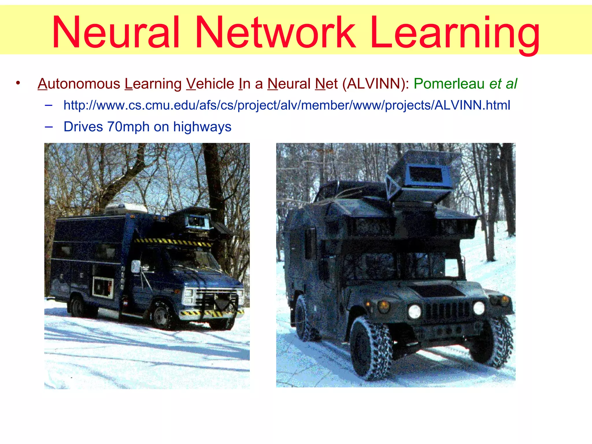 Neural Network Learning A utonomous  L earning  V ehicle  I n a  N eural  N et (ALVINN):  Pomerleau  et al http://www.cs.cmu.edu/afs/cs/project/alv/member/www/projects/ALVINN.html Drives 70mph on highways 