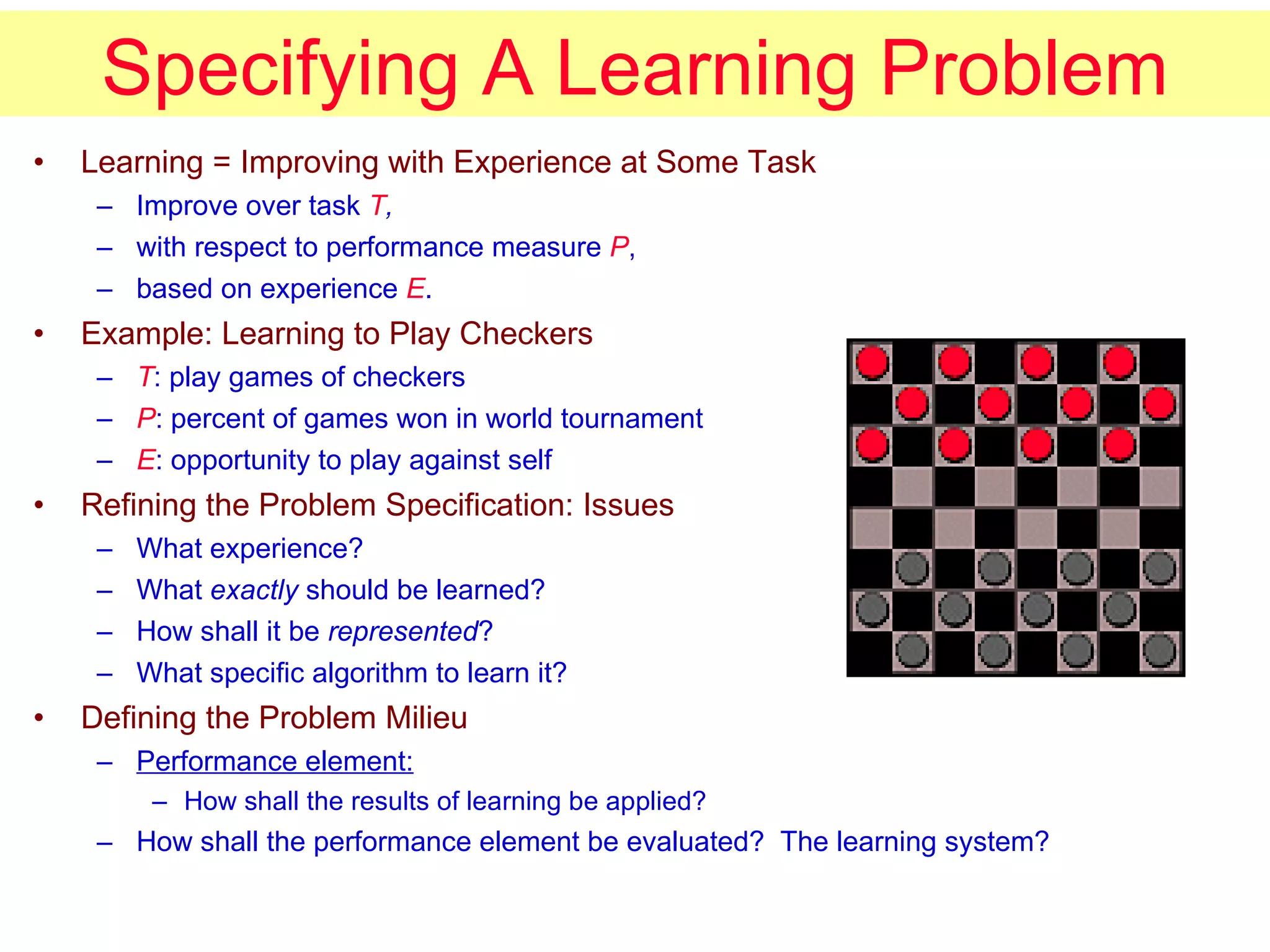 Specifying A Learning Problem Learning = Improving with Experience at Some Task Improve over task  T , with respect to performance measure  P , based on experience  E . Example: Learning to Play Checkers T : play games of checkers P : percent of games won in world tournament E : opportunity to play against self Refining the Problem Specification: Issues What experience? What  exactly  should be learned? How shall it be  represented ? What specific algorithm to learn it? Defining the Problem Milieu Performance element:   How shall the results of learning be applied? How shall the performance element be evaluated?  The learning system? 