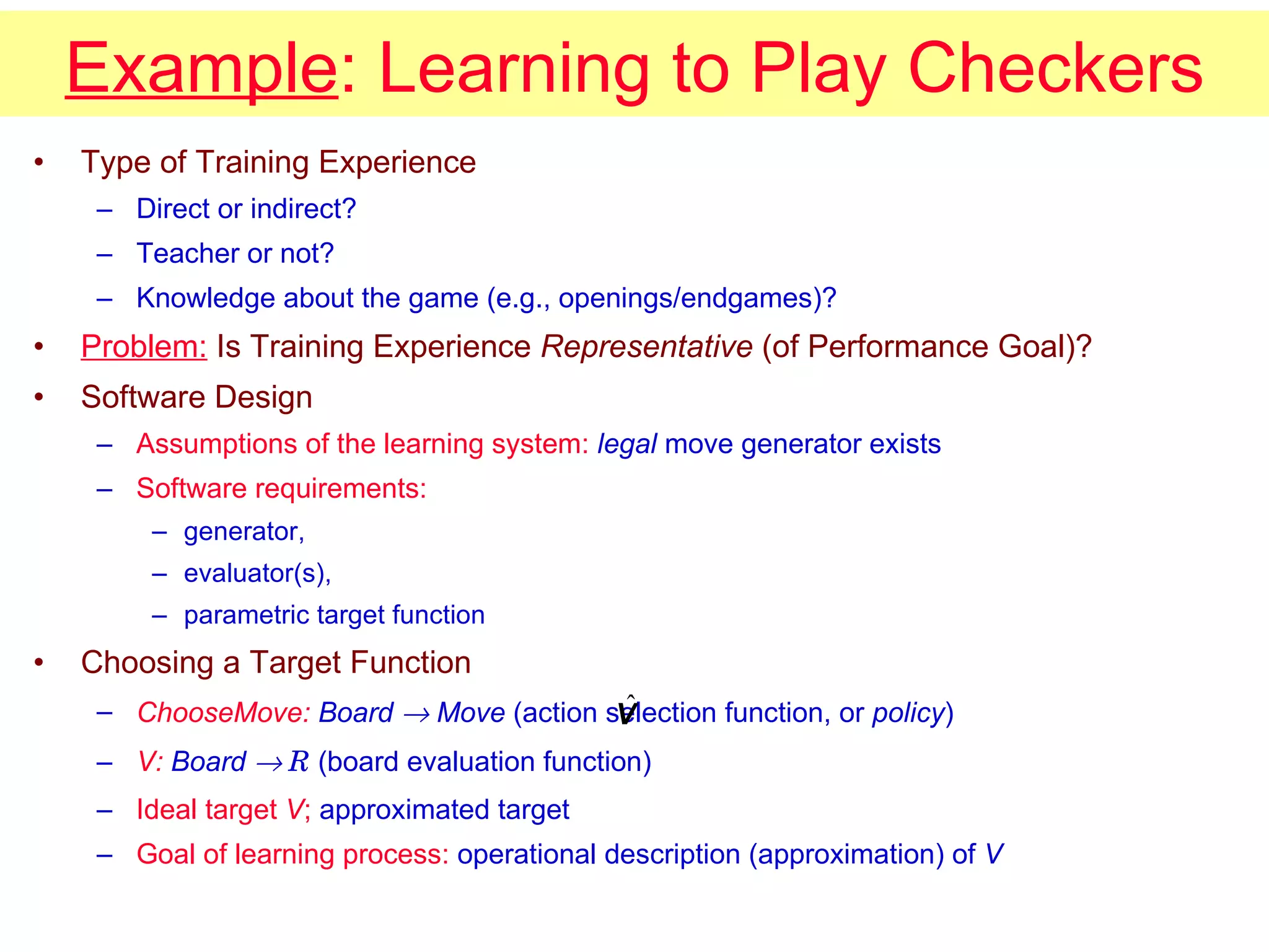 Example : Learning to Play Checkers Type of Training Experience Direct or indirect? Teacher or not? Knowledge about the game (e.g., openings/endgames)? Problem:  Is Training Experience  Representative  (of Performance Goal)? Software Design Assumptions of the learning system:   legal  move generator exists Software requirements:   generator,  evaluator(s),  parametric target function Choosing a Target Function ChooseMove:  Board    Move  (action selection function, or  policy ) V:  Board     R   (board evaluation function) Ideal target  V ;  approximated target  Goal of learning process:  operational description (approximation) of  V 