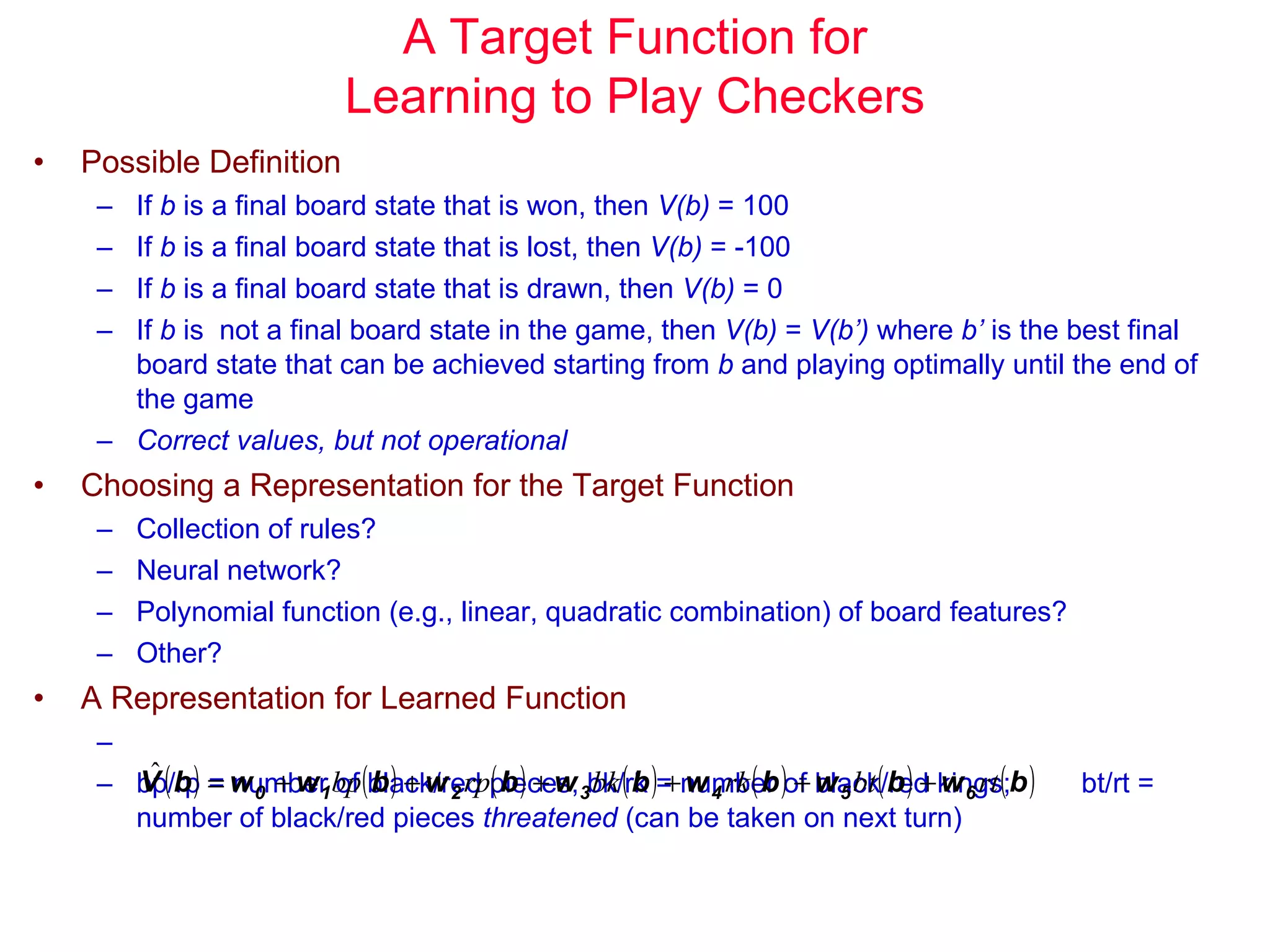 A Target Function for Learning to Play Checkers Possible Definition If  b  is a final board state that is won, then  V(b)  = 100 If  b  is a final board state that is lost, then  V(b)  = -100 If  b  is a final board state that is drawn, then  V(b)  = 0 If  b  is  not a final board state in the game, then  V(b)  =  V(b’)  where  b’  is the best final board state that can be achieved starting from  b  and playing optimally until the end of the game Correct values, but not operational Choosing a Representation for the Target Function Collection of rules? Neural network? Polynomial function (e.g., linear, quadratic combination) of board features? Other? A Representation for Learned Function bp/rp = number of black/red pieces; bk/rk = number of black/red kings;  bt/rt = number of black/red pieces  threatened  (can be taken on next turn) 