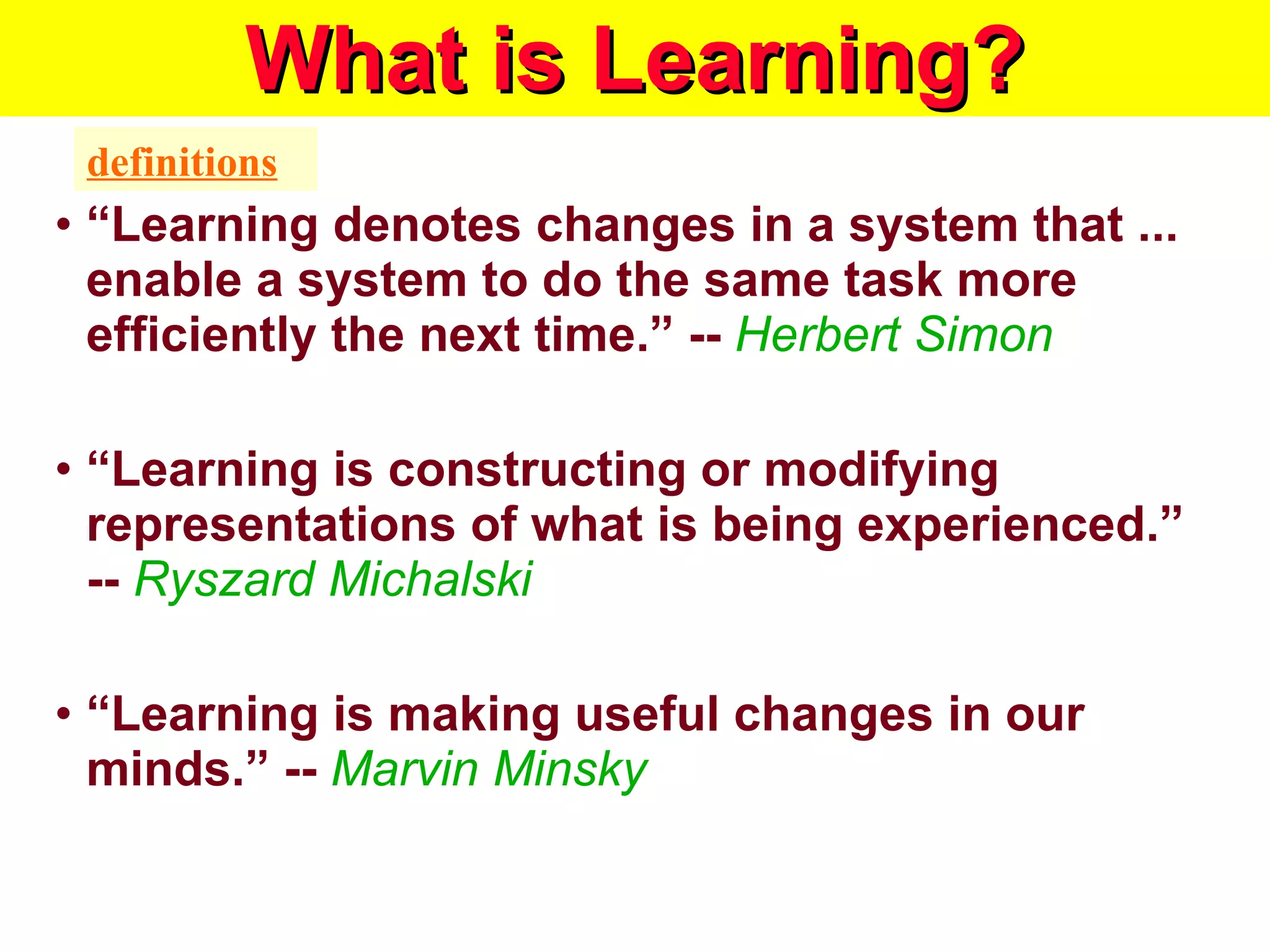 What is Learning? “ Learning denotes changes in a system that ... enable a system to do the same task more efficiently the next time.” --  Herbert Simon   “ Learning is constructing or modifying representations of what is being experienced.” --  Ryszard Michalski   “ Learning is making useful changes in our minds.” --  Marvin Minsky  definitions 