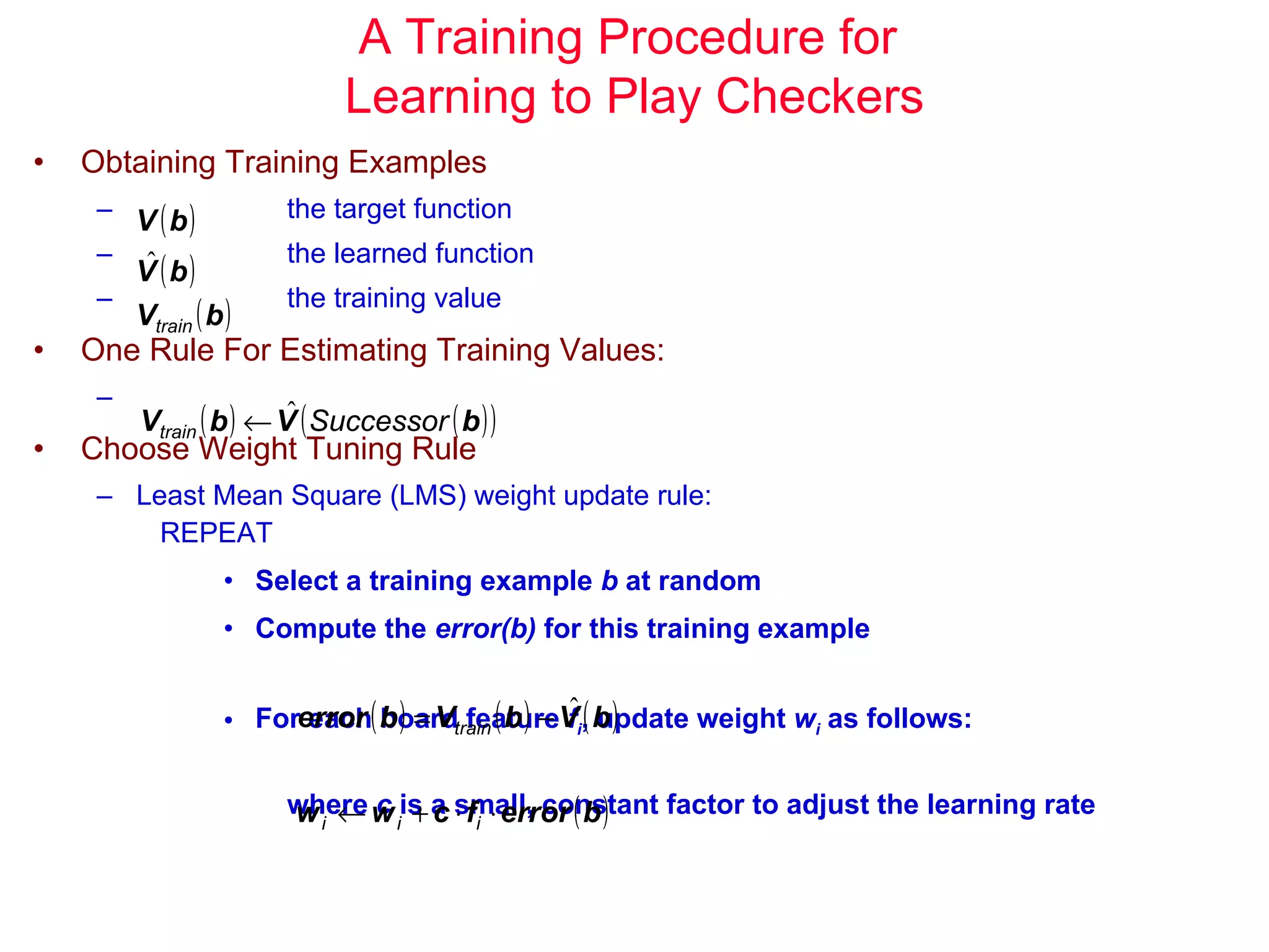 A Training Procedure for  Learning to Play Checkers Obtaining Training Examples the target function the learned function the training value One Rule For Estimating Training Values: Choose Weight Tuning Rule Least Mean Square (LMS) weight update rule: REPEAT Select a training example  b  at random Compute the  error(b)  for this training example For each board feature  f i , update weight  w i  as follows: where  c  is a small, constant factor to adjust the learning rate  