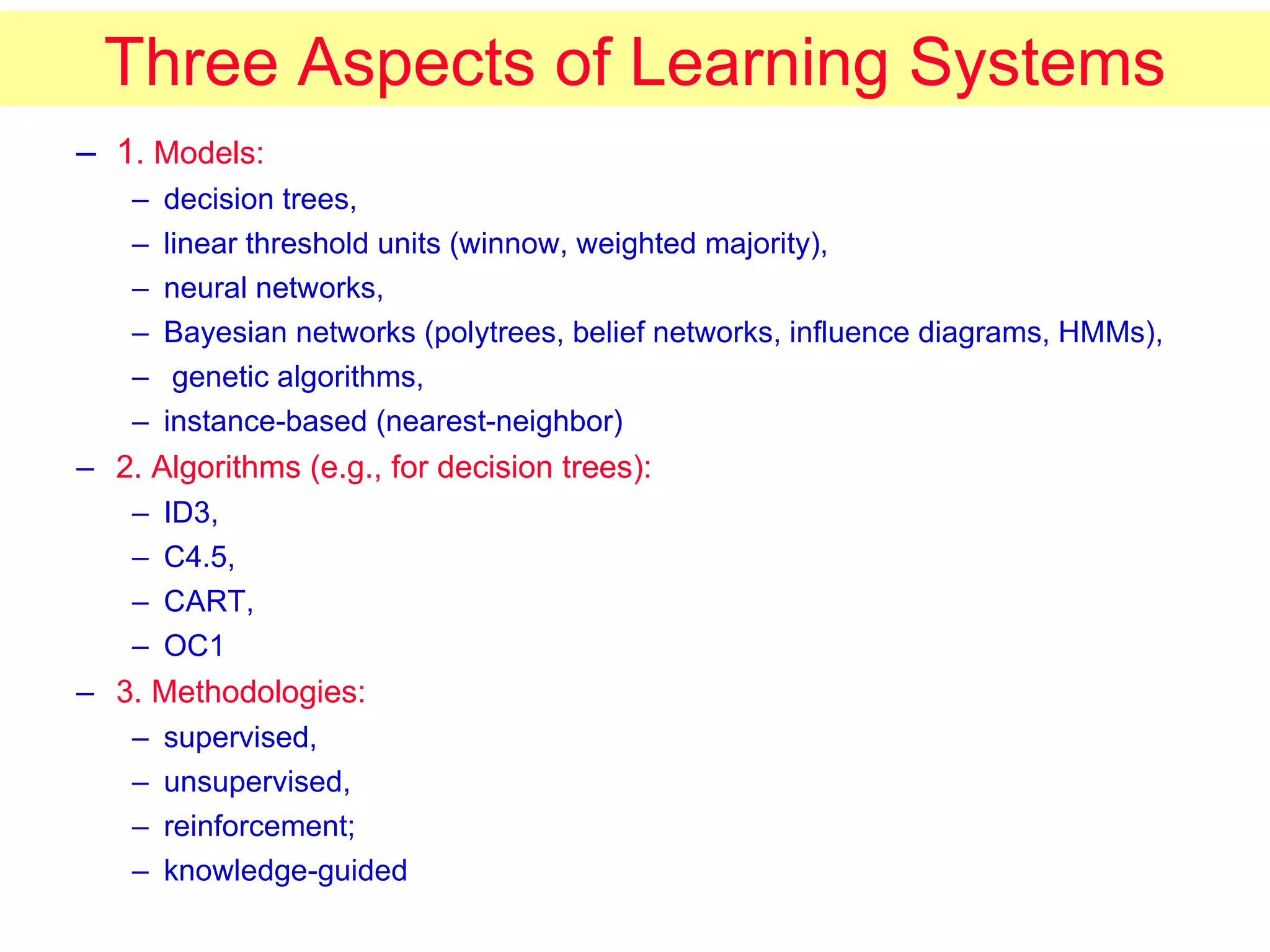 Three Aspects of Learning Systems 1 . Models:   decision trees,  linear threshold units (winnow, weighted majority),  neural networks,  Bayesian networks (polytrees, belief networks, influence diagrams, HMMs), genetic algorithms,  instance-based (nearest-neighbor) 2. Algorithms (e.g., for decision trees):   ID3,  C4.5,  CART,  OC1 3. Methodologies:   supervised,  unsupervised,  reinforcement;  knowledge-guided 