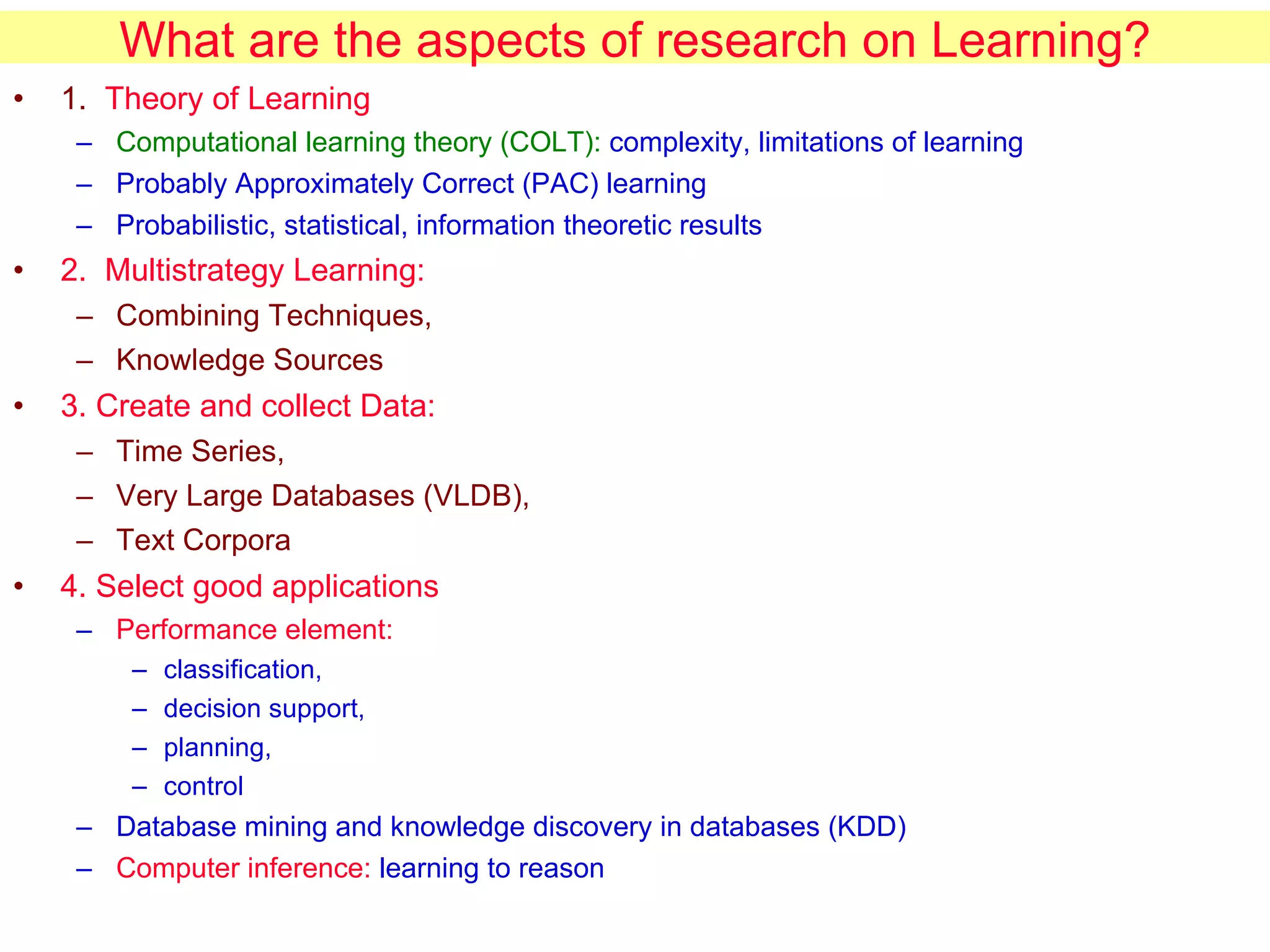 What are the aspects of research on Learning? 1.  Theory of Learning Computational learning theory (COLT):  complexity, limitations of learning Probably Approximately Correct (PAC) learning Probabilistic, statistical, information theoretic results 2.  Multistrategy Learning:   Combining Techniques,  Knowledge Sources 3. Create and collect Data:   Time Series,  Very Large Databases (VLDB),  Text Corpora 4. Select good applications Performance element:   classification,  decision support,  planning,  control Database mining and knowledge discovery in databases (KDD) Computer inference:  learning to reason 