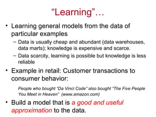 “ Learning” … Learning general models from  the  data of particular examples  Data is  usually  cheap and abundant (data warehouses, data marts); knowledge is expensive and scarce.  Data scarcity, learning is possible but knowledge is less reliable Example in retail: Customer transactions to consumer behavior:  People who bought “Da Vinci Code” also bought “The Five People You Meet in Heaven”  (www.amazon.com) Build a model that is  a good and useful approximation  to the data.   