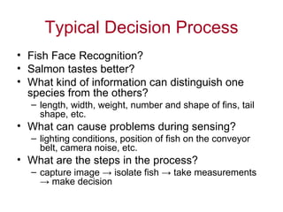 Typical Decision Process Fish Face Recognition? Salmon tastes better? What kind of information can distinguish one species from the others? length, width, weight, number and shape of fins, tail shape, etc. What can cause problems during sensing? lighting conditions, position of fish on the conveyor belt, camera noise, etc. What are the steps in the process? capture image  ->  isolate fish  ->  take measurements  ->  make decision 