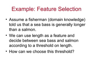 Example: Feature Selection Assume a fisherman (domain knowledge) told us that a sea bass is generally longer than a salmon. We can use length as a feature and decide between sea bass and salmon according to a threshold on length. How can we choose this threshold? 