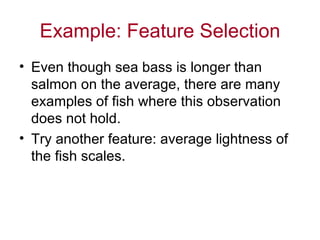 Example: Feature Selection Even though sea bass is longer than salmon on the average, there are many examples of fish where this observation does not hold. Try another feature: average lightness of the fish scales. 
