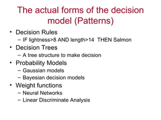 The actual forms of the decision model (Patterns) Decision Rules IF lightness>8 AND length>14  THEN Salmon Decision Trees A tree structure to make decision Probability Models Gaussian models Bayesian decision models Weight functions Neural Networks Linear Discriminate Analysis 