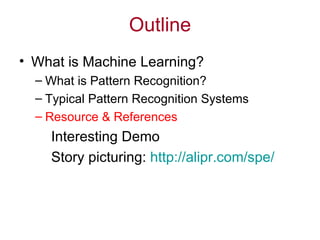 Outline What is Machine Learning? What is Pattern Recognition? Typical Pattern Recognition Systems Resource & References Interesting Demo Story picturing:  http://alipr.com/spe/ 