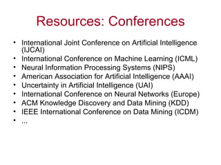 Resources: Conferences International Joint Conference on Artificial Intelligence (IJCAI) I nternational Conference on Machine Learning (ICML)  Neural Information Processing Systems (NIPS) American Association for Artificial Intelligence (AAAI) Uncertainty in Artificial Intelligence (UAI) International Conference on Neural Networks (Europe) ACM Knowledge Discovery and Data Mining (KDD) IEEE International Conference on Data Mining (ICDM) ... 