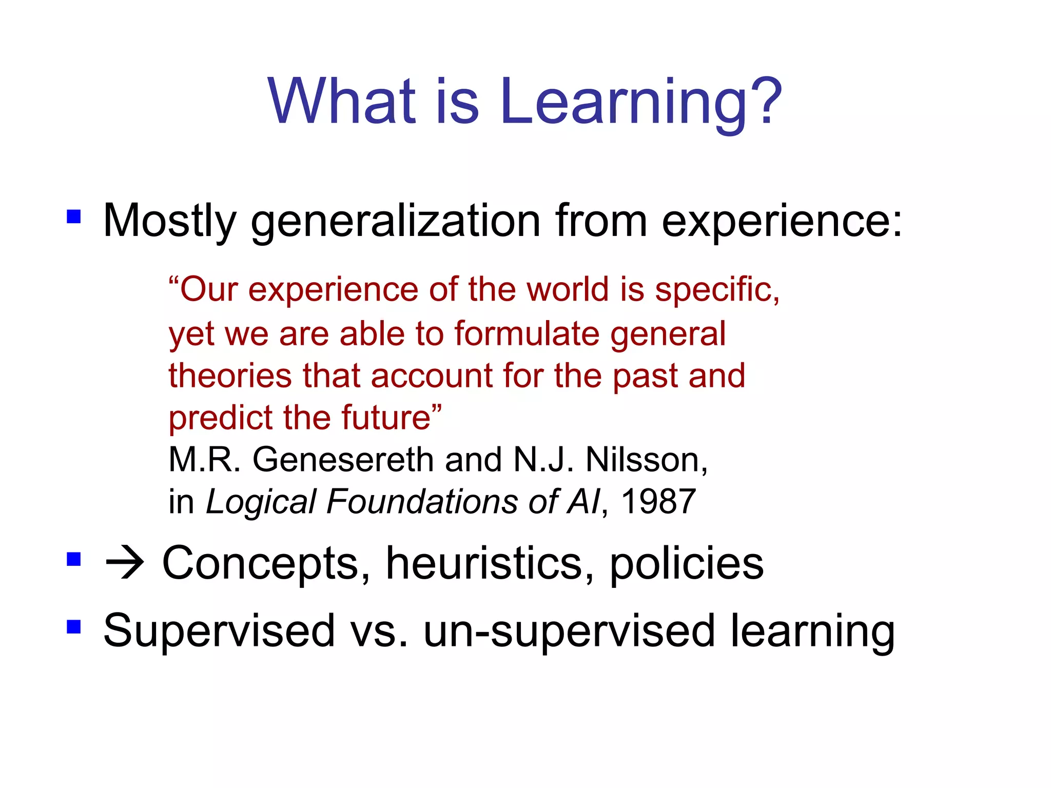What is Learning? Mostly generalization from experience: “ Our experience of the world is specific,  yet we are able to formulate general  theories that account for the past and  predict the future” M.R.   Genesereth and N.J. Nilsson,  in  Logical Foundations of AI , 1987    Concepts, heuristics, policies Supervised vs. un-supervised learning 