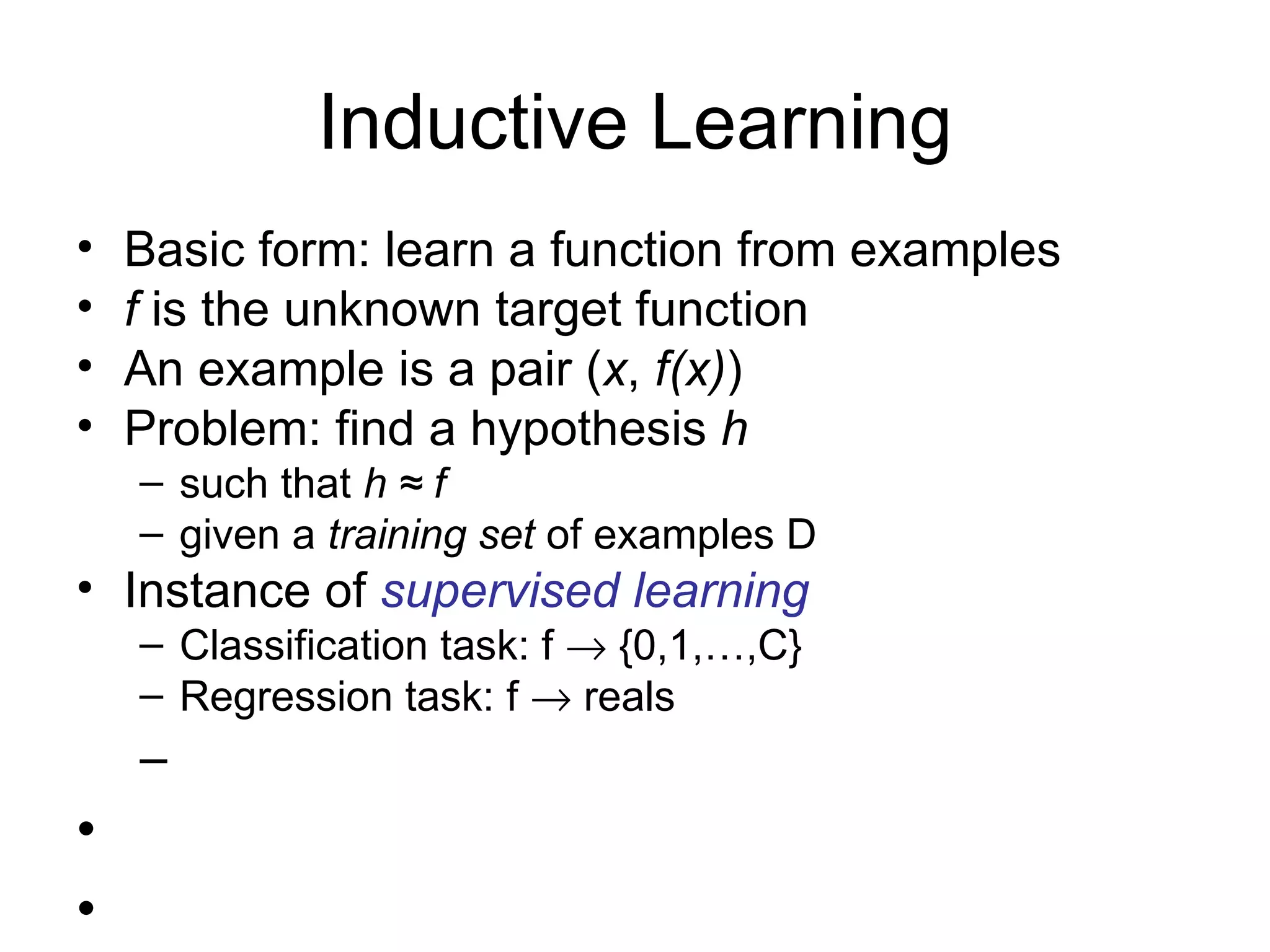 Inductive Learning Basic form: learn a function from examples f  is the unknown target function An example is a pair ( x ,  f(x) ) Problem: find a hypothesis  h such that  h ≈ f given a  training set  of examples D Instance of  supervised learning Classification task: f    {0,1,…,C} Regression task: f    reals 