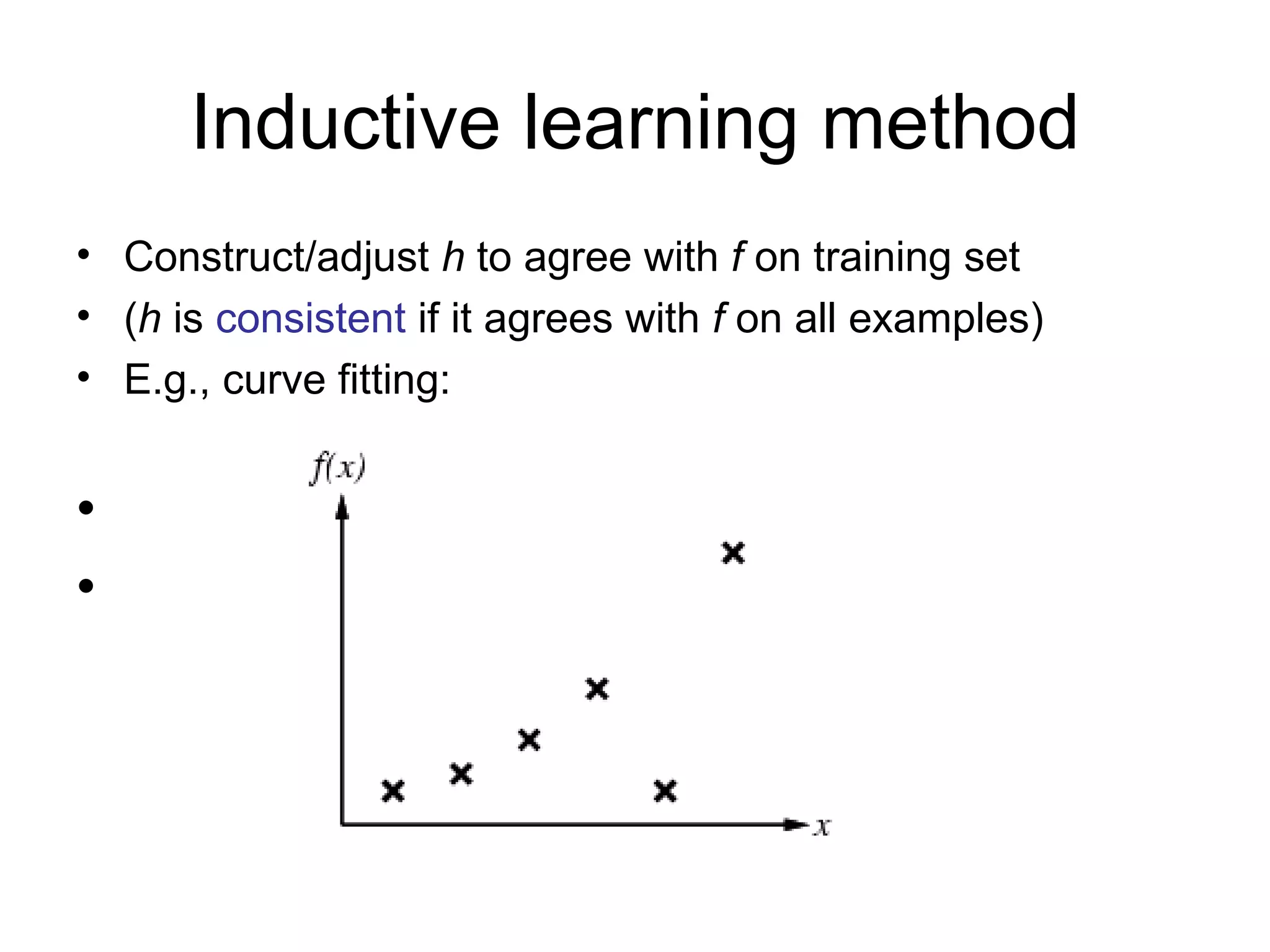 Inductive learning method Construct/adjust  h  to agree with  f  on training set ( h  is  consistent  if it agrees with  f  on all examples) E.g., curve fitting: 
