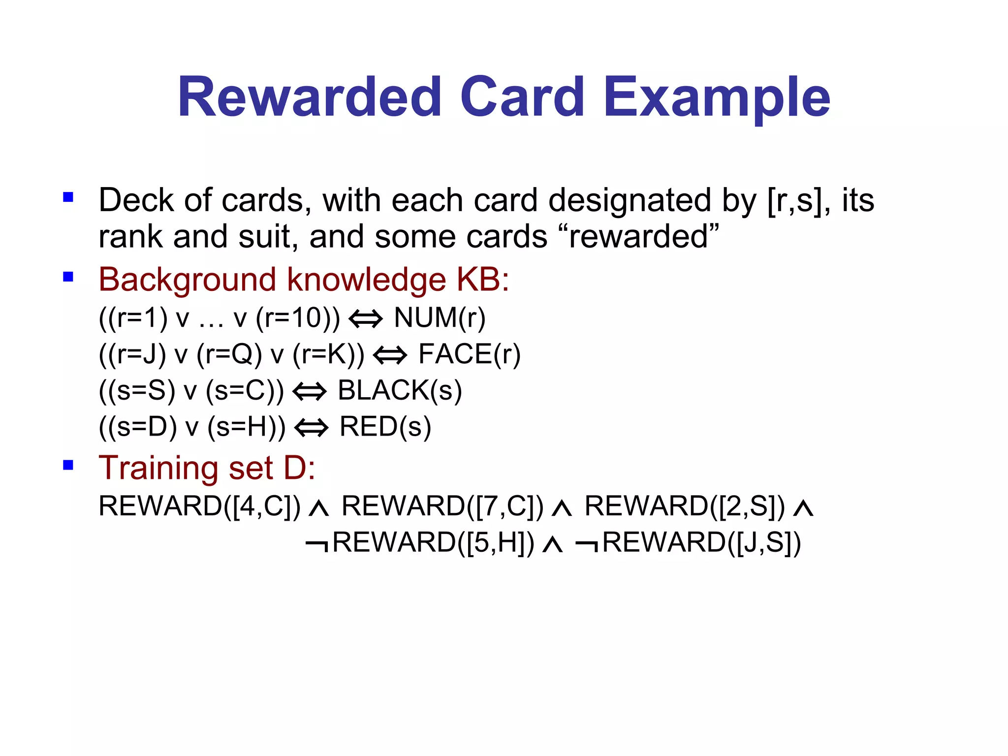 Rewarded Card Example Deck of cards, with each card designated by [r,s], its rank and suit, and some cards “rewarded” Background knowledge KB:   ((r=1) v … v (r=10))    NUM(r) ((r=J) v (r=Q) v (r=K))    FACE(r) ((s=S) v (s=C))    BLACK(s) ((s=D) v (s=H))    RED(s) Training set D: REWARD([4,C])     REWARD([7,C])     REWARD([2,S])        REWARD([5,H])      REWARD([J,S])  