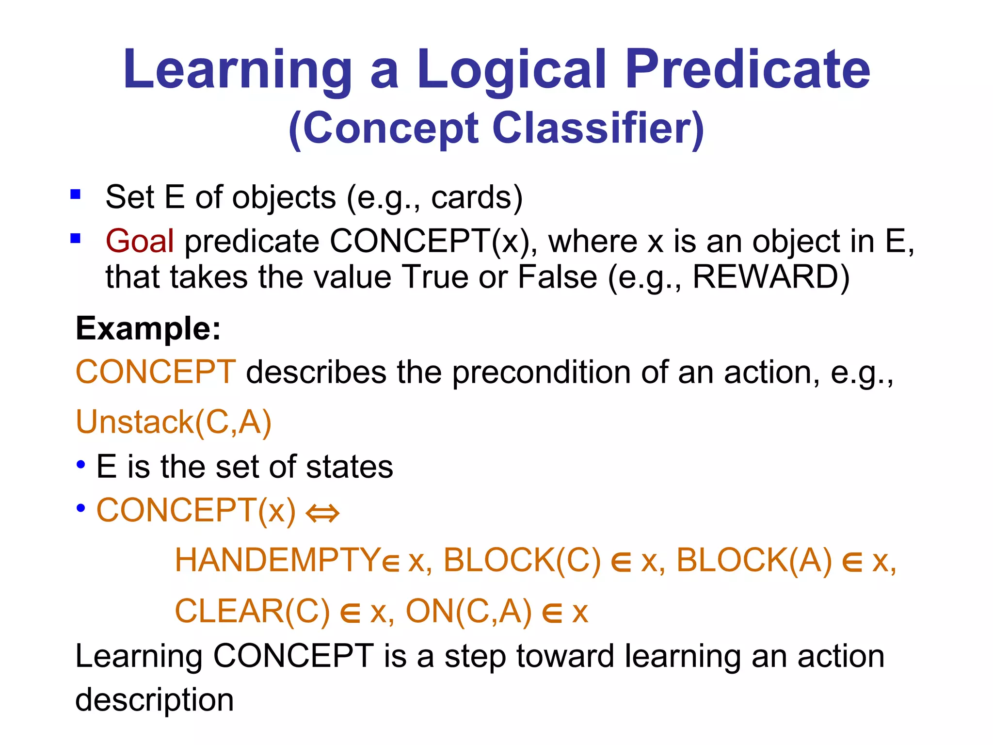 Learning a Logical Predicate (Concept Classifier) Set E of objects (e.g., cards) Goal  predicate CONCEPT(x), where x is an object in E, that takes the value True or False (e.g., REWARD) Example:   CONCEPT  describes the precondition of an action, e.g.,  Unstack(C,A)   E is the set of states CONCEPT(x)   HANDEMPTY  x, BLOCK(C)   x, BLOCK(A)   x,    CLEAR(C)   x, ON(C,A)   x Learning CONCEPT is a step toward learning an action  description 