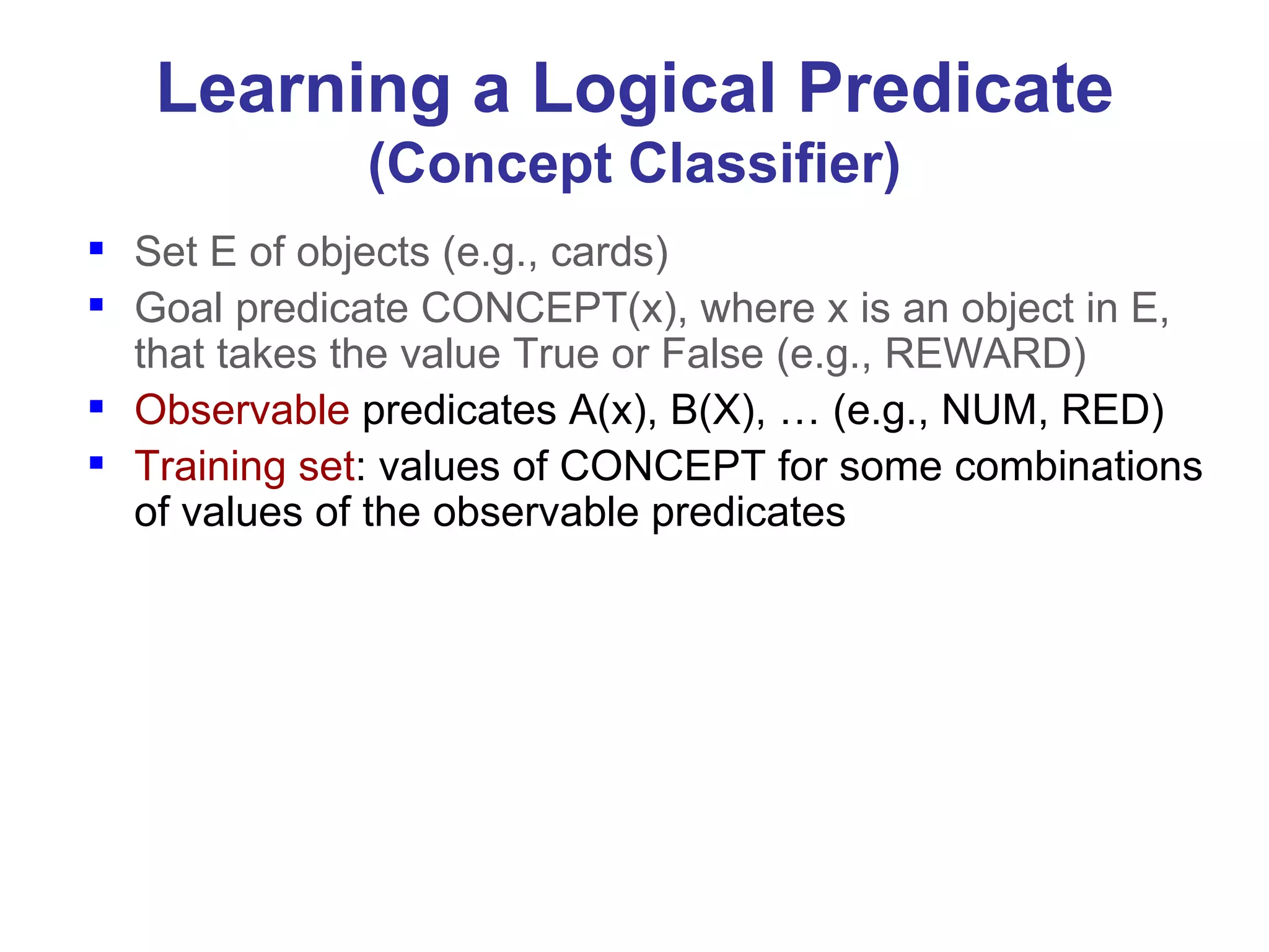 Learning a Logical Predicate (Concept Classifier) Set E of objects (e.g., cards) Goal predicate CONCEPT(x), where x is an object in E, that takes the value True or False (e.g., REWARD) Observable  predicates A(x), B(X), … (e.g., NUM, RED) Training set : values of CONCEPT for some combinations of values of the observable predicates 
