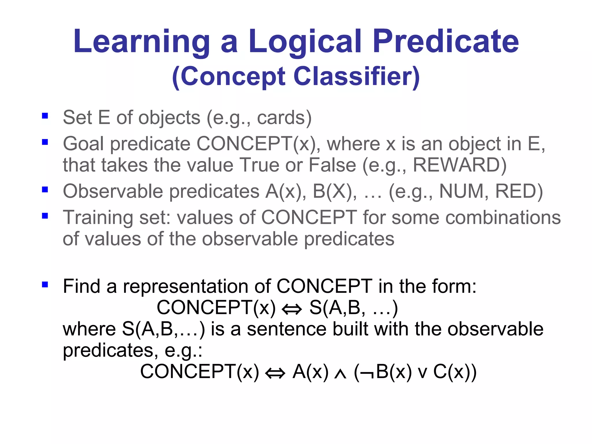 Learning a Logical Predicate (Concept Classifier) Set E of objects (e.g., cards) Goal predicate CONCEPT(x), where x is an object in E, that takes the value True or False (e.g., REWARD) Observable predicates A(x), B(X), … (e.g., NUM, RED) Training set: values of CONCEPT for some combinations of values of the observable predicates Find a representation of CONCEPT in the form:   CONCEPT(x)     S(A,B, …) where S(A,B,…) is a sentence built with the observable predicates, e.g.:   CONCEPT(x)    A(x)    (  B(x) v C(x)) 