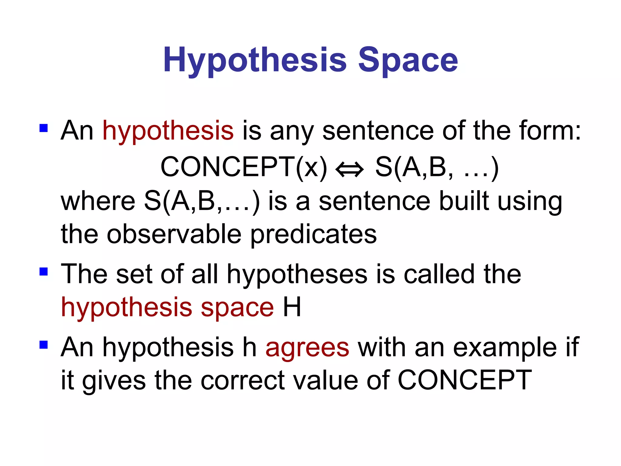 An  hypothesis  is any sentence of the form:   CONCEPT(x)     S(A,B, …) where S(A,B,…) is a sentence built using the observable predicates The set of all hypotheses is called the  hypothesis space  H An hypothesis h  agrees  with an example if it gives the correct value of CONCEPT Hypothesis Space 