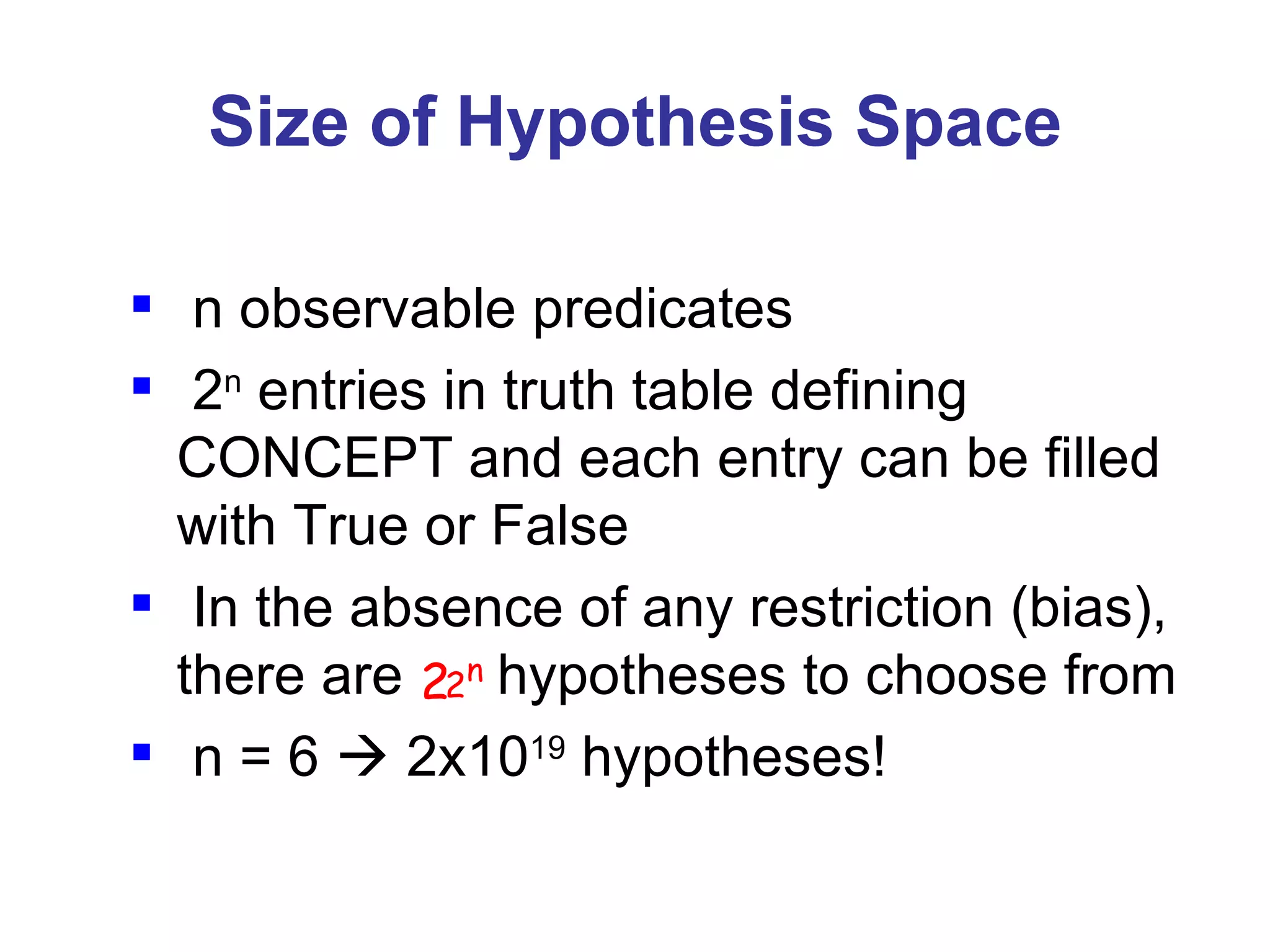 Size of Hypothesis Space n observable predicates 2 n  entries in truth table defining  CONCEPT and each entry can be filled with True or False In the absence of any restriction (bias), there are  hypotheses to choose from n = 6    2x10 19  hypotheses!  2 2 n 