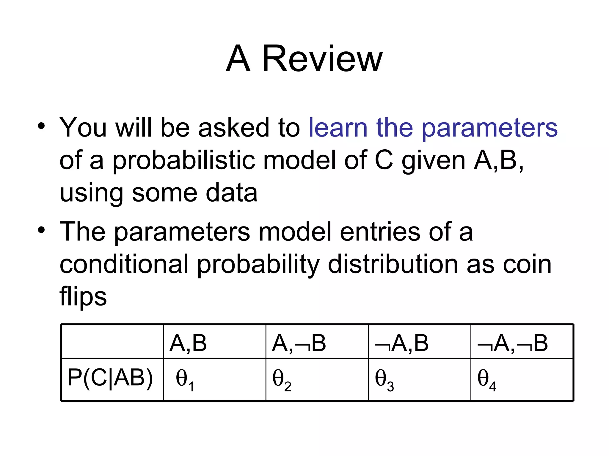 A Review You will be asked to  learn the parameters  of a probabilistic model of C given A,B, using some data The parameters model entries of a conditional probability distribution as coin flips  4  3  2  1 P(C|AB)  A,  B  A,B A,  B A,B 