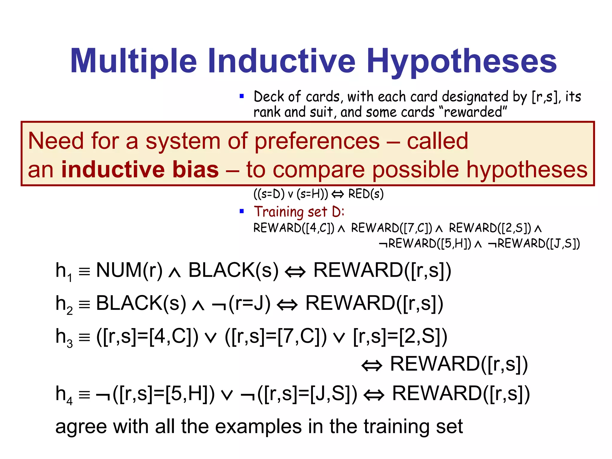 Multiple Inductive Hypotheses h 1     NUM(r)    BLACK(s)    REWARD([r,s]) h 2     BLACK(s)      (r=J)    REWARD([r,s]) h 3     ([r,s]=[4,C])     ([r,s]=[7,C])     [r,s]=[2,S])    REWARD([r,s]) h 4       ([r,s]=[5,H])      ([r,s]=[J,S])    REWARD([r,s]) agree with all the examples in the training set Need for a system of preferences – called  an  inductive bias  – to compare possible hypotheses 